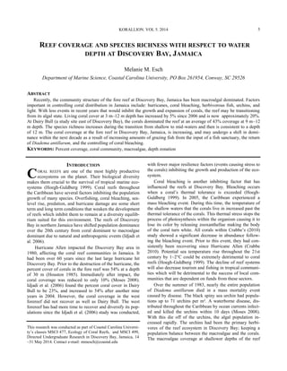 REEF COVERAGE AND SPECIES RICHNESS WITH RESPECT TO WATER
DEPTH AT DISCOVERY BAY, JAMAICA
Melanie M. Esch
Department of Marine Science, Coastal Carolina University, PO Box 261954, Conway, SC 29526
ABSTRACT
Recently, the community structure of the fore reef at Discovery Bay, Jamaica has been macroalgal dominated. Factors
important in controlling coral distribution in Jamaica include: hurricanes, coral bleaching, herbivorous fish, urchins, and
light. With less events in recent years that would inhibit the growth and expansion of corals, the reef may be transitioning
from its algal state. Living coral cover at 3 m–12 m depth has increased by 5% since 2006 and is now approximately 20%.
At Dairy Bull (a study site east of Discovery Bay), the corals dominated the reef at an average of 43% coverage at 9 m–12
m depth. The species richness increases during the transition from shallow to mid-waters and then is consistent to a depth
of 12 m. The coral coverage at the fore reef in Discovery Bay, Jamaica, is increasing, and may undergo a shift in domi-
nance within the next decade as a result of increasing amounts of grazing fish from the input of a fish sanctuary, the return
of Diadema antillarum, and the controlling of coral bleaching.
KEYWORDS: Percent coverage, coral community, macroalgae, depth zonation
This research was conducted as part of Coastal Carolina Universi-
ty’s classes MSCI 477, Ecology of Coral Reefs, and MSCI 499,
Directed Undergraduate Research in Discovery Bay, Jamaica, 14
–31 May 2014. Contact e-mail: mmesch@coastal.edu
INTRODUCTION
CORAL REEFS are one of the most highly productive
ecosystems on the planet. Their biological diversity
makes them crucial to the survival of tropical marine eco-
systems (Hoegh-Guldberg 1999). Coral reefs throughout
the Caribbean have several factors inhibiting the population
growth of many species. Overfishing, coral bleaching, sea-
level rise, predation, and hurricane damage are some short
term and long term conditions that weaken the development
of reefs which inhibit them to remain at a diversity equilib-
rium suited for this environment. The reefs of Discovery
Bay in northern Jamaica have shifted population dominance
over the 20th century from coral dominant to macroalgae
dominant due to natural and anthropogenic events (Idjadi et
al. 2006).
Hurricane Allen impacted the Discovery Bay area in
1980, affecting the coral reef communities in Jamaica. It
had been over 60 years since the last large hurricane hit
Discovery Bay. Prior to the destruction of the hurricane, the
percent cover of corals in the fore reef was 54% at a depth
of 30 m (Houston 1985). Immediately after impact, the
coral coverage was reduced to only 10% (Moses 2008).
Idjadi et al. (2006) found the percent coral cover in Dairy
Bull to be 23%, and increased to 54% after another nine
years in 2004. However, the coral coverage in the west
forereef did not recover as well as Dairy Bull. The west
forereef has had more time to recover and diversify its pop-
ulations since the Idjadi et al. (2006) study was conducted,
with fewer major resilience factors (events causing stress to
the corals) inhibiting the growth and production of the eco-
system.
Coral bleaching is another inhibiting factor that has
influenced the reefs at Discovery Bay. Bleaching occurs
when a coral’s thermal tolerance is exceeded (Hoegh-
Guldberg 1999). In 2005, the Caribbean experienced a
mass bleaching event. During this time, the temperature of
the shallow waters that the corals live in increased past the
thermal tolerance of the corals. This thermal stress stops the
process of photosynthesis within the organism causing it to
lose its color by releasing zooxanthellae making the body
of the coral turn white. All corals within Crabbe’s (2010)
study showed a significant decrease in abundance follow-
ing the bleaching event. Prior to this event, they had con-
sistently been recovering since Hurricane Allen (Crabbe
2010). Potential sea temperature rise throughout the 21st
century by 1–2°C could be extremely detrimental to coral
reefs (Hoegh-Guldberg 1999). The decline of reef systems
will also decrease tourism and fishing in tropical communi-
ties which will be detrimental to the success of local com-
munities that are dependent on funds from these sectors.
Over the summer of 1983, nearly the entire population
of Diadema antillarum died in a mass mortality event
caused by disease. The black spiny sea urchin had popula-
tions up to 71 urchins per m². A waterborne disease, dis-
tributed throughout the Caribbean by ocean currents infect-
ed and killed the urchins within 10 days (Moses 2008).
With this die off of the urchins, the algal population in-
creased rapidly. The urchins had been the primary herbi-
vores of the reef ecosystem in Discovery Bay; keeping a
population balance between the macroalgae and the corals.
The macroalgae coverage at shallower depths of the reef
KORALLION. VOL 5. 2014 5
 