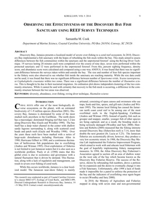Samantha M. Cook
Department of Marine Science, Coastal Carolina University, PO Box 261954, Conway, SC 29526
ABSTRACT
Discovery Bay, Jamaica presents a localized model of severe over-fishing to a coral reef ecosystem. In 2010, Discov-
ery Bay implemented a fish sanctuary with the hopes of rebuilding the fish stock within the bay. This study aimed to assess
differences between the fish communities within the sanctuary and the unprotected forereef using the Roving Diver Tech-
nique. 19 surveys lasting 20 minutes each were completed over the course of nine days. seven were performed within the
protected sanctuary and 12 were performed in the unprotected forereef. From this, percent sighting frequency, density
score, and abundance score were calculated and compared using a one-way ANOVA. It was found that there was no signifi-
cant difference between the surveys taken within and outside the bay. The size and number of four fish species important
to the fishery were also observed to see whether fish inside the sanctuary are reaching maturity. While the size data could
not be used, it was found that there was no significant difference between number of Sparisoma viride, Scarus taeniopterus,
or Cephalopholis cruentatas within two zones. There was a significant difference between the number of Haemulon sciu-
rus. This is thought to be due to their nocturnal migration. An ordination plot shows independent clustering of the two com-
munity structures. While it cannot be said with certainty that recovery to the fish stock is occurring, a difference in the com-
munity structure between the two areas was observed.
KEYWORDS: diversity, abundance, over-fishing, roving diver technique, Haemulon sciurus
This research was conducted as part of Coastal Carolina Universi-
ty’s classes MSCI 477, Ecology of Coral Reefs, and MSCI 499,
Directed Undergraduate Research in Discovery Bay, Jamaica, 14
–31 May 2014. Contact e-mail: smcook@coastal.edu
INTRODUCTION
CORAL REEFS offer one of the most biologically di-
verse ecosystems on the planet, with an estimated
biodiversity of 1–9 million species (Knowlton 2001). Dis-
covery Bay, Jamaica is dominated by some of the most
studied reefs anywhere in the Caribbean. The north shore
has a macroalgae- dominated fringing reef that runs 1.2 km
along Discovery Bay (Gayle and Woodley 1998). The bay
itself has a deep water channel in the center with shallow
sandy lagoons surrounding it, along with scattered coral
heads and patch reefs (Gayle and Woodley 1998). Over
the years these reefs have been marked with a series of
large-scale disturbances including Hurricane Allen in
1980, Hurricane Gilbert in 1988, and a continuous decima-
tion of herbivorous fish populations due to overfishing
(Andres and Witman 1995). Over-exploitation of fisheries
is not limited to just Jamaican waters but it is also seen as a
worldwide problem. Pauly et al. (1998) states that this
global crisis is due to economics and governance with a
natural fluctuation that is driven by demand. This fluctua-
tion, along with a lack of regulation and management, can
result in severe over-fishing of coral reefs.
While this occurs worldwide, Jamaica is a clear local-
ized model. The Jamaican near-shore fishery is mainly
artisanal, consisting of open canoes and swimmers who use
traps, hook-and-line, spears, and gill-nets (Andres and Wit-
man 1995). The intense local fishing has caused the Jamai-
can north coast coral reef to be among one of the most
overfished reefs in the English-Speaking Caribbean
(Andres and Witman 1995). Instead of quality fish such as
grouper and snapper, smaller, younger fish of other species
are being captured, and as a result, the breeding stock is
being seriously damaged (Woodley and Sary 2000). Haw-
kins and Roberts (2004) measured that the fishing intensity
around Discovery Bay (fishers/km reef) is 7.14, more than
double the next greatest (St. Lucia at 3.23). The Jamaican
fisheries are economically driven, however, they produce a
very low economic return. In 1988, the Discovery Bay Ma-
rine Lab implemented the Fisheries Improvement Program,
which aimed to work with and educate local fishermen with
the goal of hopefully implementing fishery management
measures. In 1994, the Alloa Discovery Bay Fishermen’s
Association agreed to section off an area of shallow water
on the west side of the bay which became known as the
Discovery Bay Fisheries Reserve. The success of the Re-
serve, shown by rebounding fish numbers, drove a petition
for its expansion and the desire to eventually change it into
a Fish Sanctuary. Unfortunately, after 1998 a lack of funds
made it impossible for a patrol to enforce the protection of
the bay and the indicators of overfishing once again began
to occur (Woodley and Sary 2000).
In 2010, the Ministry of Agriculture and Fisheries
stepped in along with seven state and non-governmental
OBSERVING THE EFFECTIVENESS OF THE DISCOVERY BAY FISH
SANCTUARY USING REEF SURVEY TECHNIQUES
KORALLION. VOL 5. 2014 9
 