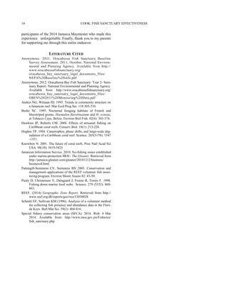 participants of the 2014 Jamaica Maymester who made this
experience unforgettable. Finally, thank you to my parents
for supporting me through this entire endeavor.
LITERATURE CITED
Anonymous. 2011. Oracabessa Fish Sanctuary Baseline
Survey Assessment. 2011, October. National Environ-
mental and Planning Agency. Available from http://
www.oracabessafishsanctuary.org/
oracabessa_bay_sanctuary_legal_documents_files/
NEPA%20Baseline%20info.pdf
Anonymous. 2012. Oracabessa Bay Fish Sanctuary: Year 2- Sum-
mary Report. National Environmental and Planning Agency.
Available from http://www.oracabessafishsanctuary.org/
oracabessa_bay_sanctuary_legal_documents_files/
OBFS%202011%20Monitoring%20Data.pdf
Andres NG, Witman JD. 1995. Trends in community structure on
a Jamaican reef. Mar Ecol Prog Ser. 118:305-310.
Burke NC. 1995. Nocturnal foraging habitats of French and
bluestriped grunts, Haemulon flavolineatum and H. sciurus,
at Tobacco Caye, Belize. Environ Biol Fish. 42(4): 365-374.
Hawkins JP, Roberts CM. 2004. Effects of artisanal fishing on
Caribbean coral reefs. Conserv Biol. 18(1): 215-226
Hughes TP. 1994. Catastrophes, phase shifts, and large-scale deg-
radation of a Caribbean coral reef. Science. 265(5178): 1547
-1551.
Knowlton N. 2001. The future of coral reefs. Proc Natl Acad Sci
USA. 98(10): 5419-5425
Jamaican Information Service. 2010. No-fishing zones established
under marine-protection MOU. The Gleaner. Retrieved from
http://jamaica-gleaner.com/gleaner/20101212/business/
business4.html
Pattengill-Semmens CV, Semmens BX 2003. Conservation and
management applications of the REEF volunteer fish moni-
toring program. Environ Monit Assess 82: 43-50.
Pauly D, Christensen V, Dalsgaard J, Froese R, Torres F. 1998.
Fishing down marine food webs. Science. 279 (5352): 860-
863.
REEF. (2014) Geographic Zone Report. Retrieved from http://
www.reef.org/db/reports/geo/twa/53030028
Schmitt EF, Sullivan KM (1996). Analysis of a volunteer method
for collecting fish presence and abundance data in the Flori-
da Keys. Bull Mar Sci. 59(2): 404-416.
Special fishery conservation areas (SFCA). 2014. Web. 4 Mar
2014. Available from: http://www.moa.gov.jm/Fisheries/
fish_sanctuary.php
COOK: FISH SANCTUARY EFFECTIVENESS14
 