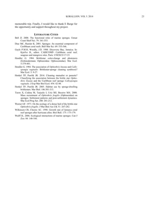 memorable trip. Finally, I would like to thank E Burge for
the opportunity and support throughout my project.
LITERATURE CITED
Bell JJ. 2008. The functional roles of marine sponges. Estuar
Coast Shelf Sci. 79: 341-353.
Diaz MC, Rutzler K. 2001. Sponges: An essential component of
Caribbean coral reefs. Bull Mar Sci. 69: 535-546.
Gayle P.M.H, Woodly, J.D. 1988. Discovery Bay, Jamaica. In:
Kjerfve B., editor. CARICOMP- Caribbean coral reef,
seagrass and mangrove sites. Paris: UNESCO 17-33.
Hendler G. 1984. Brittlestar color-change and phototaxis
(Echinodermata: Ophiuroidea: Ophiocomidae). Mar Ecol.
5:379-401.
Hendler G. 1984. The association of Ophiothrix lineata and Cally-
spongia vaginalis: Brittlestar-sponge cleaning symbiosis?
Mar Ecol. 5: 9-27.
Henkel TP, Pawlik JR. 2014. Cleaning mutualist or parasite?
Classifying the association between the brittle star Ophio-
thrix lineata and the Caribbean reef sponge Callyspongia
vaginalis. J Exp Mar Biol Ecol. 454: 42-48.
Henkel TP, Pawlik JR. 2005. Habitat use by sponge-dwelling
brittlestars. Mar Biol. 146:301-313.
Turon X, Codina M, Tarjuelo I, Uriz MJ, Becerro MA. 2000.
Mass recruitment of Ophiothrix fragilis (Ophiuroidea) on
sponges: Settlement patterns and post-settlement dynamics.
Mar Ecol Prog Ser. 200: 201-212.
Warner GF. 1971. On the ecology of a dense bed of the brittle-star
Ophiothrix fragilis. J Mar Biol Ass UK 51: 267-282.
Wilkinson CR, Chesire AC. 1998. Growth rate of Jamaica coral
reef sponges after hurricane allen. Biol Bull. 175: 175-179.
Wulff JL. 2006. Ecological interactions of marine sponges. Can J
Zoo. 84: 146-166.
KORALLION. VOL 5. 2014 23
 