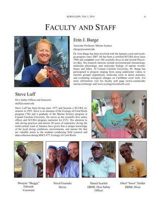 FACULTY AND STAFF
Erin J. Burge
Associate Professor, Marine Science
eburge@coastal.edu
Dr. Erin Burge has been involved with the Jamaica coral reef ecolo-
gy program since 2007. He has been a certified SCUBA diver since
1988 and completed over 240 scientific dives in and around Discov-
ery Bay. His research interests include environmental immunology,
molecular physiology, and molecular biology of marine inverte-
brates and fishes. At Coastal Carolina University, Dr. Burge has
participated in projects ranging from using underwater videos to
monitor grouper populations, molecular tools to detect parasites,
and evaluating ecological changes on Caribbean coral reefs. For
more information visit his faculty web page (www.coastal.edu/
marine/erinburge/ and www.ecologyofcoralreefs.com
Steve Luff
Dive Safety Officer and Instructor
sluff@coastal.edu
Steve Luff has been diving since 1977 and became a SCUBA in-
structor in 1993. Steve is an alumnus of the Ecology of Coral Reefs
program (‘96) and a graduate of the Marine Science program at
Coastal Carolina University. He serves as the scientific dive safety
officer and SCUBA program instructor for CCU. His attention to
safe diving practices and almost 20 years of experience diving the
north-central coast of Jamaica have given him a unique knowledge
of the local diving conditions, environments, and marine life that
are valuable assets to the students conducting field research and
data collection during MSCI 477: Ecology of Coral Reefs
KORALLION. VOL 5. 2014
Dwayne “Skeggy”
Edwards
Coxswain
Naval Feurtado
Driver
Daniel Scarlett
DBML Dive Safety
Officer
Oneil “Snow” Holder
DBML Diver
iii
 