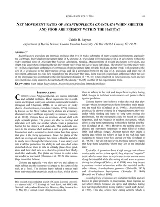 KORALLION. VOL 5. 2014
NET MOVEMENT RATES OF ACANTHOPLEURA GRANULATA WHEN SHELTER
AND FOOD ARE PRESENT WITHIN THE HABITAT
Caitlin B. Raynor
Department of Marine Science, Coastal Carolina University, PO Box 261954, Conway, SC 29526
ABSTRACT
Acanthopleura granulata are intertidal molluscs that live on rocky substrates of many coastal environments; especially
the Caribbean. Individual net movement rates of 52 chitons (A. granulata) were measured over a 14 day period within the
rocky intertidal zone of Discovery Bay Marine Laboratory, Jamaica. Measurements of weight and length were taken, and
length was used when comparing the net movement rate versus the size of each individual. The objectives of the study were
to (1) find a significant difference or correlation of net movement rates towards food and shelter (rock) with respect to the
size of A. granulata in the experimental group, and (2) a correlation between the size of A. granulata and their rate of
movement. Although this was new research for the Discovery Bay area, there was not a significant difference when the size
of the individual was compared to the net movement distance (p = 0.317) when observed in field locations. Size and net
movement rates were unable to be supported by the data (p = 0.285) in either of the experimental trials.
KEYWORDS: West Indian fuzzy chiton, Acanthopleura granulata, intertidal molluscs
INTRODUCTION
CHITONS (class Polyplacophora), are marine intertidal
and subtidal molluscs. These organisms live in cold,
warm and tropical waters on substrate, underneath boulders
(Grayson and Chapman 2004), or in crevices of rocky
shores. Acanthopleura granulata (Gmelin, 1791) common-
ly known as the West Indian fuzzy chiton are extremely
abundant in the Caribbean especially in Jamaica (Humann
et al. 2012). Chitons have an external, dorsal shell with
eight separate plates. The plates are able to overlap and
articulate well with one another which create a protection
barrier for the chiton’s soft underside. This underside con-
nects to the external shell and has a skirt or girdle used for
locomotion and is covered in short coarse hair-like spines
that give it the fuzzy appearance. Since the plates of the
shell can overlap and expand, the chiton is flexible and able
to easily move through the littoral zone. It can slowly curl
into a ball for protection; the ability to curl into a ball when
disturbed allows them to hide in unlikely places from pred-
ators and their shell acts as a shield to protect their fleshy
snail-like underside. The plates are brown in color when
not eroded or encrusted (Humann et al. 2012), this camou-
flage is another defense.
Chitons are typically very slow movers and adhere to
their habitat and the substrate to appear to be a part of the
rock as a fossil. The chitons leave behind a mucus trail
from their muscular underside, used as a foot, which allows
them to adhere to the rock and keeps them in place during
tidal changes in turbulent environments and protects them
against predation.
Chitons burrow into hollows within the rock that they
occupy which in turn protects them from their main preda-
tor; the toad fish (Chelazzi et al. 1983a). Acanthopleura
granulata is known to move in a ranging pattern; they me-
ander while feeding and have no long term resting site
preferences, but the movement could be based on kinetic
responses, and not because of random movement, which
allow a long-term permanence within their habitat distribu-
tion (Chelazzi et al. 1988). However, the resting areas for
chitons are extremely important to their lifestyle within
inter- and subtidal ranges. Another reason they create a
resting area within the hollow or scar in the rock has been
suggested to reduce water loss during low tide (Chelazzi et
al. 1983b). They do not have eyes, but have sensory organs
that help them determine where they are in the intertidal
area.
Typically, A. granulata have a high energy cost to loco-
motion ratio and very slow speed; they adopt an “isopatial”
tactic which causes them to stay in crevices or narrow areas
along the intertidal while alternating air and water exposure
during tide changes (Chelazzi et al. 1988) since they do not
experience vertical orientation within the intertidal unlike
other chitons, Acanthopleura gemmata (Blainville, 1825)
and Acanthopleura brevispinosa (Sowerby II, 1840)
(Focardi and Chelazzi 1990).
Acanthopleura granulata are nocturnal feeders and are
known to graze primarily on macroalgae. Tidal regimes do
not affect chitons because sea spray and splashes during
low tide stops them from losing water (Focardi and Chelaz-
zi 1990). This also affects their eating activity which is
This research was conducted as part of Coastal Carolina Universi-
ty’s classes MSCI 477, Ecology of Coral Reefs, and MSCI 499,
Directed Undergraduate Research in Discovery Bay, Jamaica. 14–
–31 May 2014. Contact e-mail: cbraynor@coastal.edu
43
 
