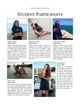 STUDENT PARTICIPANTS
Tiffany M. Beheler
Class of 2014
Tiffany is from Roanoke, Virginia and
graduated with a degree in Marine Sci-
ence with a minor in Biology. Tiffany
hopes to pursue a Masters in Australia
focusing on coral reef ecology. Her fa-
vorite memory from Jamaica was her last
dive with AJ, Cait, and Meg. They got to
dive with a green sea turtle at Runaway
Bay Canyon.
Catharine C. Gordon
Class of 2016
Catharine is from Iowa City, Iowa,
majoring in marine science with a
minor in biology. Her career goals
include becoming a head aquarist
and dive master. Her favorite memo-
ries from the trip are Dunn’s River
Falls and the bonfire with the lab
staff. These were times when the
group bonded and they got to see the
culture of Jamaica.
Megan E. Miller
Class of 2015
Megan is from Pittsburgh, Pennsyl-
vania and pursuing a degree in Ma-
rine Science with a minor in Biolo-
gy. After graduation she plans to
apply for the Peace Corps or to be a
fisheries observer in Alaska. Her
favorite memory from Jamaica is
diving. She loved waking up every
morning and going to dive, it was
beautiful and calming.
Lanie M. Esch
Class of 2015
Melanie is from Grand Rap-
ids, Michigan and came to
Coastal Carolina to study ma-
rine biology. She will gradu-
ate with a B.S. in Marine Sci-
ence and a minor in biology.
She plans to apply for gradu-
ate school in the spring of
2016. Her favorite memory of
Jamaica was the first dive at
Dairy Bull. The beauty of the
reef reminded her of why she
loves what she studies and
plans to do with her future.
Sam M. Cook
Class of 2015
Sam is from Crescent Township, Pennsylva-
nia. She will be graduating with a B.S. in Ma-
rine Science and a double minor in Biology
and Environmental Science. She plans to
attend graduate school for environmental
management or policy and pursue a career
related to that field. Her favorite memory was
getting to see a nurse shark on the forereef.
STUDIES IN CORAL REEF ECOLOGYiv
 