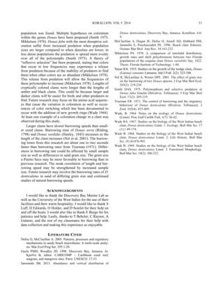 KORALLION. VOL 5. 2014
population was found. Multiple hypotheses on coloration
within the genus Donax have been proposed (Smith 1975,
Mikkelsen 1978). Donax faba with the most disruptive col-
oration suffer from increased predation when population
sizes are larger compared to when densities are lower; in
less dense populations the predation is spread more evenly
over all of the polymorphs (Smith 1975). A theory of
“reflexive selection” has been proposed, stating that colors
that occur in low frequencies may experience a release
from predation because of the inability of predators to find
them when other colors are so abundant (Mikkelsen 1978).
This release from predation will allow the frequencies of
these polymorphs to increase (Mikkelsen 1978). Lengths of
cryptically colored clams were longer than the lengths of
amber and black clams. This could be because larger and
darker clams will be easier for birds and other predators to
find. Future research may focus on the amino acid sequenc-
es that cause the variation in coloration as well as occur-
rences of color switching which has been documented to
occur with the addition of new growth rings (Wade 1968).
At least one example of a coloration change in a clam was
observed during this study.
Larger clams have slower burrowing speeds than small-
er sized clams. Burrowing time of Donax serra (Röding,
1798) and Donax sordidus (Hanley, 1845) increases as the
length of the clam increases (Nel et al. 2001). The burrow-
ing times from this research are about one to two seconds
faster than burrowing rates from Trueman (1971). Differ-
ences in burrowing rate could be affected by small sample
size as well as differences in sand grain size. The grain size
a Puerto Seco may be more favorable to burrowing than in
previous research. The weak correlation of length and bur-
rowing speed may be strengthened by increased sample
size. Future research may involve the burrowing rates of D.
denticulatus in sand of differing grain size and continued
studies of natural burrowing speeds.
ACKNOWLEDGMENTS
I would like to thank the Discovery Bay Marine Lab as
well as the University of the West Indies for the use of their
facilities and their warm hospitality. I would like to thank S
Luff, D Edwards, O Holder, and D Scarlet for their help on
and off the boats. I would also like to thank E Burge for his
patience and help. Lastly, thanks to T Beheler, C Raynor, A
Galarno, and the rest of my classmates for their help with
data collection and making this experience so enjoyable.
LITERATURE CITED
Defoe O, McClachlan A. 2005. Patterns, processes and regulatory
mechanisms in sandy beach macrofauna: A multi-scale analy-
sis. Mar Ecol Prog Ser. 295:1-20.
Gayle PMH, Woodley JD. 1998. Discovery Bay, Jamaica. In:
Kjerfve B, editor. CARICOMP – Caribbean coral reef,
seagrass, and mangrove sites. Paris: UNESCO. 17-33.
Jarosinski JM. 2013. Abundance and vertical distribution of
Donax denticulatus, Discovery Bay, Jamaica. Korallion. 4:6-
9.
McClachlan A, Dugan JE, Defoe O, Ansell AD, Hubbard DM,
Jaramillo E, Penchaszadeh PE. 1996. Beach clam fisheries.
Oceano Mar Biol: Ann Rev. 34:163-232.
Mikkelsen PS. 1978. A comparison of intertidal distribution,
growth rates and shell polychromism between two Florida
populations of the coquina clam Donax variabilis Say, 1822.
Thesis. Florida Institute of Technology. 1-88.
Nayar KN. 1955. Studies on the growth of the wedge clam, Donax
(Latona) cuneatus Linnaeus. Ind J Fish. 2(2): 325-348.
Nel R, McLachlan A, Winter DPE. 2001. The effect of grain size
on the burrowing of two Donax species. J Exp Mar Biol Ecol.
265(2): 219-238.
Smith DAS. 1975. Polymorphism and selective predation in
Donax faba Gmelin (Bilvalvia: Tellinacea). J Exp Mar Biol
Ecol. 17(2): 205-219.
Trueman ER. 1971. The control of burrowing and the migratory
behaviour of Donax denticulatus (Bivalvia: Tellinacea). J
Zool. 165(4): 453-469.
Wade, B. 1964. Notes on the ecology of Donax denticulatus
(Linné). Proc Gulf Caribb Fish. 1(7): 36-42.
Wade BA. 1967. Studies on the biology of the West Indian beach
clam, Donax denticulatus Linné. 1. Ecology. Bull Mar Sci. 17
(1):1 49-174.
Wade B. 1968. Studies on the biology of the West Indian beach
clam, Donax denticulatus Linné. 2. Life History. Bull Mar
Sci. 18 (4):876-901.
Wade B. 1969. Studies on the biology of the West Indian beach
clam, Donax denticulatus Linné. 3. Functional Morphology.
Bull Mar Sci. 19(2): 306-322.
51
 