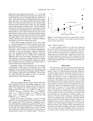KORALLION. VOL 5. 2014 57
placed into a large observation tank (24 × 12 × 12 in) with
50 empty shells of different sizes and known volumes. The
hermit crabs had access to all empty shells for a period of 2
hours. After that time, they were separated into two groups:
those that chose a new shell and those that did not switch
shells. The crabs that transitioned into new marked shells
had their shells cracked using a bench vise and weighted
using a high precision electronic scale. The data obtained
from this set of crabs was used to run a regression line and
to determine the relationship between crab weight and pre-
ferred shell size. The crabs that did not move into a new
shell had their shells cracked, were placed (naked) inside a
large container and were given free access to new marked
and empty shells. All 50 crabs were used for the shell ex-
change experiment and were kept in separate containers
according to size when not under observation.
For the shell exchange experiment 10 sets of five crabs
(n = 50) were placed (one set of five crabs per trial) in one
large holding tank (24 × 12 × 12 in) and were observed for
60 minutes. Two parameters for crab interactions were es-
tablished in order to analyze crab behavior appropriately.
According to the first parameter, crab-pair interactions
were only considered shell exchange behavior when rap-
ping was observed and the initiator-crab continuously
tapped the shell of the non-initiator. According to the sec-
ond parameter, interactions concluded when the initiator
crab released the shell of the defender, walked away and no
shell exchange occurred or when the non-initiator crab va-
cated its shell and an exchange followed.
Negotiation model was considered if the non-initiator
crab obtained a shell closer to its preferred size or shell
exchange did not occurred because the non-initiator crab
would have no benefit from the exchange (Hazlett 1990). It
was considered aggression model behavior if the initiator
was larger than the non-initiator as well as if the non-
initiator did not benefit from the exchange.
RESULTS
After measuring the internal volume of about 100 empty
shells (collected from the surrounding mangrove), it was
determined that all internal volumes fell in one of nine cate-
gories. The categories for internal volume in relation to
marking color were: pink (confetti) = 0.098 cm3
; gold (confetti) =
0.196 cm3
; red (confetti) = 0.294 cm3
; blue (confetti) = 0.882 cm3
;
silver (confetti) = 2.059 cm3
; purple (confetti) = 0.392 cm3
; blue/
green (confetti) = 0.490 cm3
; green (confetti) = 0.588 cm3
and
purple/red (confetti) = 5.588 cm3
.
During the free-access experiment, a total of 30 crabs
selected a new marked-shell and 20 crabs did not vacate
their existing shell. The 30 crabs that voluntarily chose a
new shell had body weights that ranged from 0.07 g to 3.1
g. After running a linear regression, it was determined that
for the crab’s size range analyzed, there was not a statisti-
cally significant correlation between the weight of the crab
and the internal volume of its shell (R square = 0.01142; p-
value = 0.60335) (Figure 1).
For shell exchange behavior, 50 crabs were observed
for a total of 600 minutes over a period of one and a half
weeks. A total of 20 shell-related interactions were ob-
served. Of these 20 interactions, 15 resulted in no shell ex-
change that was consistent with a negotiator behavior, four
crab pair-interactions resulted in shell exchange that was
consistent with an aggressive behavior and one interaction
yielded shell exchange that was considered negotiation be-
havior (Table 1).
DISCUSSION
The interactions reported in this paper demonstrate that
C. clypeatus favors the negotiation over the aggression
model. A total of 15 shell-exchange interactions resulted in
no shell exchange and one interaction resulted in shell ex-
change. In other words, in 75% of the interactions the de-
fender crab refused to vacate its shell because doing so
would have represented a loss in shell fit and in 5 % of the
interactions, the defender crab was forced out of its shell
but benefited from the exchange acquiring a shell that was
more suitable to its body size. It can be said that 80% of the
interactions followed a negotiation model that involved a
mutual gain of resources for both initiator and defender
crabs. These behaviors are consistent with the negotiation
model in which the non-initiator refuses to vacate because
its current shell is closer to its preferred size than the shell
of the initiator crab. According to a couple of studies con-
ducted by Elwood and his colleagues, Caribbean hermit
crabs only exchange shells when both individuals benefit
from this trade. The shell-exchange behaviors observed in
Caribbean hermit crabs in Discovery Bay, Jamaica were
similar to the results obtained by Hazlett in his research on
Hawaiian hermit crabs. Hazlett (1990) experimented with
five hermit crab species including Clibanarius zebra (Dana,
1852), Calcinus laevimanus (Randall, 1840), Calcinus lat-
ens (Dana, 1852), Calcinus seuratic (Dana, 1851) and Cal-
Figure 1. Linear regression performed to determine the relation-
ship between the C. clypeatus’ body weight (g) and the preferred
internal volume of their shell.
 