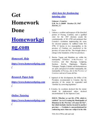 Get
Homework
Done
Homeworkpi
ng.com
Homework Help
https://www.homeworkping.com
/
Research Paper help
https://www.homeworkping.com
/
Online Tutoring
https://www.homeworkping.com
/
click here for freelancing
tutoring sites
Lidasan v Comelec
G.R. No. L-28089 October 25, 1967
Sanchez, J.:
Facts:
1. Lidasan, a resident and taxpayer of the detached
portion of Parang, Cotabato, and a qualified
voter for the 1967 elections assails the
constitutionality of RA 4790 and petitioned that
Comelec's resolutions implementing the same
for electoral purposes be nullified. Under RA
4790, 12 barrios in two municipalities in the
province of Cotabato are transferred to the
province of Lanao del Sur. This brought about a
change in the boundaries of the two provinces.
2. Barrios Togaig and Madalum are within the
municipality of Buldon in the Province of
Cotabato, and that Bayanga, Langkong,
Sarakan, Kat-bo, Digakapan, Magabo,
Tabangao, Tiongko, Colodan and Kabamakawan
are parts and parcel of another municipality, the
municipality of Parang, also in the Province of
Cotabato and not of Lanao del Sur.
3. Apprised of this development, the Office of the
President, recommended to Comelec that the
operation of the statute be suspended until
"clarified by correcting legislation."
4. Comelec, by resolution declared that the statute
should be implemented unless declared
unconstitutional by the Supreme Court.
ISSUE: Whether or not RA 4790, which is
entitled "An Act Creating the Municipality of
Dianaton in the Province of Lanao del Sur",
but which includes barrios located in another
province — Cotabato is unconstitutional for
embracing more than one subject in the title
YES. RA 4790 is null and void
 