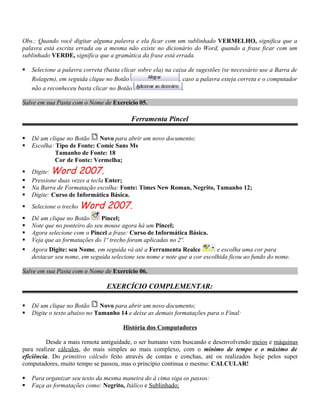 Obs.: Quando você digitar alguma palavra e ela ficar com um sublinhado VERMELHO, significa que a
palavra está escrita errada ou a mesma não existe no dicionário do Word, quando a frase ficar com um
sublinhado VERDE, significa que a gramática da frase está errada.

   Selecione a palavra correta (basta clicar sobre ela) na caixa de sugestões (se necessário use a Barra de
    Rolagem), em seguida clique no Botão                      , caso a palavra esteja correta e o computador
    não a reconheceu basta clicar no Botão                      .

Salve em sua Pasta com o Nome de Exercício 05.

                                          Ferramenta Pincel

   Dê um clique no Botão    Novo para abrir um novo documento;
   Escolha: Tipo de Fonte: Comic Sans Ms
             Tamanho de Fonte: 18
             Cor de Fonte: Vermelha;
   Digite: Word 2007.
   Pressione duas vezes a tecla Enter;
   Na Barra de Formatação escolha: Fonte: Times New Roman, Negrito, Tamanho 12;
   Digite: Curso de Informática Básica.
   Selecione o trecho Word      2007.
   Dê um clique no Botão      Pincel;
   Note que no ponteiro do seu mouse agora há um Pincel;
   Agora selecione com o Pincel a frase: Curso de Informática Básica.
   Veja que as formatações do 1º trecho foram aplicadas no 2º.
   Agora Digite: seu Nome, em seguida vá até a Ferramenta Realce          e escolha uma cor para
    destacar seu nome, em seguida selecione seu nome e note que a cor escolhida ficou ao fundo do nome.

Salve em sua Pasta com o Nome de Exercício 06.

                                 EXERCÍCIO COMPLEMENTAR:

   Dê um clique no Botão      Novo para abrir um novo documento;
   Digite o texto abaixo no Tamanho 14 e deixe as demais formatações para o Final:

                                       História dos Computadores

          Desde a mais remota antiguidade, o ser humano vem buscando e desenvolvendo meios e máquinas
para realizar cálculos, do mais simples ao mais complexo, com o mínimo de tempo e o máximo de
eficiência. Do primitivo cálculo feito através de contas e conchas, até os realizados hoje pelos super
computadores, muito tempo se passou, mas o princípio continua o mesmo: CALCULAR!

   Para organizar seu texto da mesma maneira do à cima siga os passos:
   Faça as formatações como: Negrito, Itálico e Sublinhado;
 