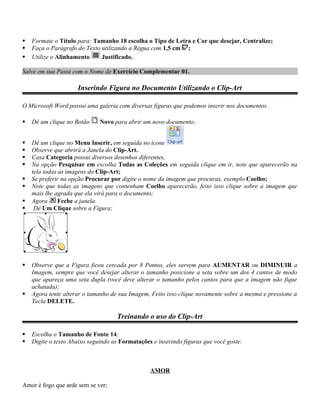    Formate o Título para: Tamanho 18 escolha o Tipo de Letra e Cor que desejar, Centralize;
   Faça o Parágrafo do Texto utilizando a Régua com 1,5 cm ;
   Utilize o Alinhamento     Justificado.

Salve em sua Pasta com o Nome de Exercício Complementar 01.

                     Inserindo Figura no Documento Utilizando o Clip-Art

O Microsoft Word possui uma galeria com diversas figuras que podemos inserir nos documentos.

   Dê um clique no Botão     Novo para abrir um novo documento;


   Dê um clique no Menu Inserir, em seguida no ícone
   Observe que abrirá a Janela do Clip-Art.
   Casa Categoria possui diversos desenhos diferentes,
   Na opção Pesquisar em escolha Todas as Coleções em seguida clique em ir, note que aparecerão na
    tela todas as imagens do Clip-Art;
   Se preferir na opção Procurar por digite o nome da imagem que procuras, exemplo Coelho;
   Note que todas as imagens que contenham Coelho aparecerão, feito isso clique sobre a imagem que
    mais lhe agrada que ela virá para o documento;
   Agora      Feche a janela.
    Dê Um Clique sobre a Figura;




   Observe que a Figura ficou cercada por 8 Pontos, eles servem para AUMENTAR ou DIMINUIR a
    Imagem, sempre que você desejar alterar o tamanho posicione a seta sobre um dos 4 cantos de modo
    que apareça uma seta dupla (você deve alterar o tamanho pelos cantos para que a imagem não fique
    achatada);
   Agora tente alterar o tamanho de sua Imagem, Feito isso clique novamente sobre a mesma e pressione a
    Tecla DELETE.

                                    Treinando o uso do Clip-Art

   Escolha o Tamanho de Fonte 14;
   Digite o texto Abaixo seguindo as Formatações e inserindo figuras que você goste:



                                                 AMOR

Amor é fogo que arde sem se ver;
 