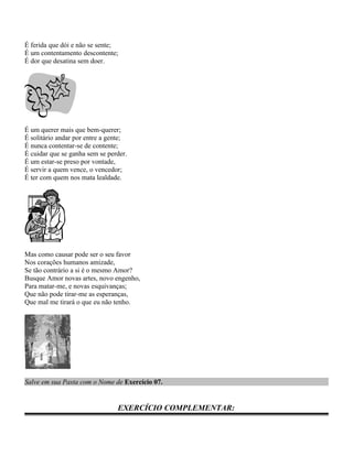 É ferida que dói e não se sente;
É um contentamento descontente;
É dor que desatina sem doer.




É um querer mais que bem-querer;
É solitário andar por entre a gente;
É nunca contentar-se de contente;
É cuidar que se ganha sem se perder.
É um estar-se preso por vontade,
É servir a quem vence, o vencedor;
É ter com quem nos mata lealdade.




Mas como causar pode ser o seu favor
Nos corações humanos amizade,
Se tão contrário a si é o mesmo Amor?
Busque Amor novas artes, novo engenho,
Para matar-me, e novas esquivanças;
Que não pode tirar-me as esperanças,
Que mal me tirará o que eu não tenho.




Salve em sua Pasta com o Nome de Exercício 07.


                                EXERCÍCIO COMPLEMENTAR:
 