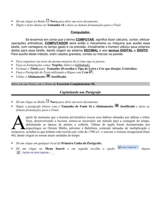    Dê um clique no Botão      Novo para abrir um novo documento;
   Digite o texto abaixo no Tamanho 14 e deixe as demais formatações para o Final:

                                              Computador.

          Se levarmos em conta que o termo COMPUTAR, significa fazer cálculos, contar, efetuar
operações aritméticas, COMPUTADOR seria então o mecanismo ou máquina que auxilia essa
tarefa, com vantagens no tempo gasto e na precisão. Inicialmente o homem utilizou seus próprios
dedos para essa tarefa, dando origem ao sistema DECIMAL e aos termos DIGITAL e DIGITO .
Para auxílio deste método, eram usados gravetos, contas ou marcas na parede.

   Para organizar seu texto da mesma maneira do à cima siga os passos:
   Faça as formatações como: Negrito, Itálico e Sublinhado;
   Formate o Título para: Tamanho 18 escolha o Tipo de Letra e Cor que desejar, Centralize;
   Faça o Parágrafo do Texto utilizando a Régua com 2 cm ;
   Utilize o Alinhamento      Justificado.

Salve em sua Pasta com o Nome de Exercício Complementar 02.

                                     Capitulando um Parágrafo

   Dê um clique no Botão    Novo para abrir um novo documento;
   Digite o parágrafo abaixo com o Tamanho de Fonte 16 e Alinhamento               Justificado e deixe as
    demais formatações para o Final.




A
            partir do momento que o homem pré-histórico trocou seus hábitos nômades por aldeias e tribos
            fixas, desenvolvendo a lavoura, tornou-se necessário um método para a contagem do tempo,
            delimitando as épocas de plantio e colheita. Tábuas de argila foram desenterradas por
            arqueólogos no Oriente Médio, próximo à Babilônia, contendo tabuadas de multiplicação e
recíprocos, acredita-se que tenham sido escritas por volta de 1700 a.C. e usavam o sistema sexagesimal (base
60), dando origem às nossas atuais unidades de tempo.

   Dê um clique em qualquer local da Primeira Linha do Parágrafo;
   Dê um clique no Menu Inserir e em seguida escolha a opção                                        depois
                                ;
 