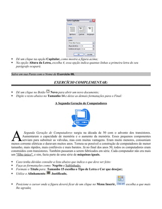    Dê um clique na opção Capitular, como mostra a figura acima;
   Na opção Altura da Letra, escolha 4, essa opção indica quantas linhas a primeira letra do seu
    parágrafo ocupará.

Salve em sua Pasta com o Nome de Exercício 08.

                                EXERCÍCIO COMPLEMENTAR:

   Dê um clique no Botão      Novo para abrir um novo documento;
   Digite o texto abaixo no Tamanho 14 e deixe as demais formatações para o Final:

                                 A Segunda Geração de Computadores




A        Segunda Geração de Computadores surgiu na década de 50 com o advento dos transistores.
        Aumentaram a capacidade de memória e o aumento da memória. Esses pequenos componentes
        serviam para substituir as válvulas, mas com muitas vantagens. Eram muito menores, consumiam
menos corrente elétricas e duravam muitos anos. Tornou-se possível a construção de computadores de menor
tamanho, mais rápidos, mais confiáveis e mais baratos. Já no final dos anos 50, todos os computadores eram
construídos com transistores. Também passaram a serem fabricados em série. Cada computador não era mais
um "filho único", e sim, fazia parte de uma série de máquinas iguais.

   Caso tenha dúvidas consulte a lista abaixo que indica o que deve ser feito:
   Faça as formatações como: Negrito e Sublinhado;
   Formate o Título para: Tamanho 15 escolha o Tipo de Letra e Cor que desejar;
   Utilize o Alinhamento     Justificado.


   Posicione o cursor onde a figura deverá ficar de um clique no Menu Inserir,        escolha a que mais
    lhe agrada;
 