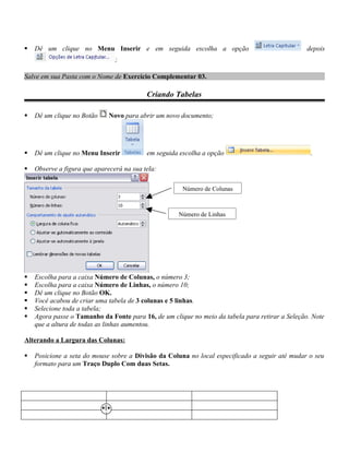    Dê um clique no Menu Inserir e em seguida escolha a opção                                    depois
                                ;

Salve em sua Pasta com o Nome de Exercício Complementar 03.

                                           Criando Tabelas

   Dê um clique no Botão     Novo para abrir um novo documento;




   Dê um clique no Menu Inserir           em seguida escolha a opção                             .

   Observe a figura que aparecerá na sua tela:

                                                       Número de Colunas



                                                     Número de Linhas




   Escolha para a caixa Número de Colunas, o número 3;
   Escolha para a caixa Número de Linhas, o número 10;
   Dê um clique no Botão OK.
   Você acabou de criar uma tabela de 3 colunas e 5 linhas.
   Selecione toda a tabela;
   Agora passe o Tamanho da Fonte para 16, de um clique no meio da tabela para retirar a Seleção. Note
    que a altura de todas as linhas aumentou.

Alterando a Largura das Colunas:

   Posicione a seta do mouse sobre a Divisão da Coluna no local especificado a seguir até mudar o seu
    formato para um Traço Duplo Com duas Setas.
 