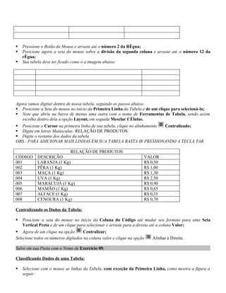    Pressione o Botão do Mouse e arraste até o número 2 da Régua;
   Posicione agora a seta do mouse sobre a divisão da segunda coluna e arraste até o número 12 da
    régua;
   Sua tabela deve ter ficado como o a imagem abaixo:




Agora vamos digitar dentro de nossa tabela, seguindo os passos abaixo:
 Posicione a Seta do mouse no início da Primeira Linha da Tabela e de um clique para selecioná-la;
 Note que abriu na barra de menus uma outra com o nome de Ferramentas de Tabela, sendo assim
   escolha dentro dela a opção Layout, em seguida Mesclar Células.
 Posicione o Cursor na primeira linha de sua tabela, clique no alinhamento Centralizado;
 Digite em letras Maiúsculas: RELAÇÃO DE PRODUTOS
 Digite o restante dos dados da tabela.
OBS.: PARA ADICIONAR MAIS LINHAS EM SUA TABELA BASTA IR PRESSIONANDO A TECLA TAB.

                             RELAÇÃO DE PRODUTOS
CÓDIGO     DESCRIÇÃO                                                 VALOR
001        LARANJA (1 Kg)                                            R$ 0,50
002        PÊRA (1 Kg)                                               R$ 1,00
003        MAÇA (1 Kg)                                               R$ 1,30
004        UVA (1 Kg)                                                R$ 2,50
005        MARACUJÁ (1 Kg)                                           R$ 0,90
006        MAMÃO (1 Kg)                                              R$ 0,65
007        ALFACE (1 Kg)                                             R$ 0,35
008        CENOURA (1 Kg)                                            R$ 0,70

Centralizando os Dados da Tabela:

   Posicione a seta do mouse no início da Coluna do Código até mudar seu formato para uma Seta
    Vertical Preta e de um clique para selecionar e arraste para a direita até a coluna Valor;
 Agora de um clique na opção        Centralizar;
Selecione todos os números digitados na coluna valor e clique na opção   Alinhar à Direita.

Salve em sua Pasta com o Nome de Exercício 09.

Classificando Dados de uma Tabela:

   Selecione com o mouse as linhas da Tabela, com exceção da Primeira Linha, como mostra a figura a
    seguir:
 