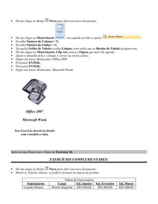    Dê um clique no Botão     Novo para abrir um novo documento;




   Dê um clique no Menu Inserir           em seguida escolha a opção                          .
   Escolha Número de Colunas = 2;
   Escolha Número de Linhas = 1;
   Na opção Estilos de Tabela escolha Limpar, note então que as Bordas da Tabela desaparecem;
   Dê um clique no Menu Inserir, Clip-Art, insira a Figura que mais lhe agrade;
   Ajuste o tamanho dela e coloque o cursor na outra coluna;
   Digite em letras Maiúsculas: Office 2007
   Pressione ENTER;
   Pressione ENTER;
   Digite em letras Maiúsculas: Microsoft Word.




            Office 2007

         Microsoft Word.

    Seu Exercício deverá ter ficado
        com o modelo a cima.




Salve em sua Pasta com o Nome de Exercício 10.

                               EXERCÍCIOS COMPLEMENTARES:

   Dê um clique no Botão    Novo para abrir um novo documento;
   Monte as Tabelas Abaixo, se preferir formate-as depois de prontas:

                                          Tabela de Funcionários
            Funcionários             Cargo         Sal. Janeiro Sal. Fevereiro   Sal. Março
          Leandro Ramos         Diretor Regional R$3.800,00      R$3.800,00      R$3.800,00
 