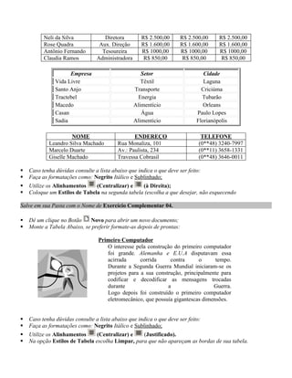 Neli da Silva             Diretora         R$ 2.500,00       R$ 2.500,00    R$ 2.500,00
          Rose Quadra             Aux. Direção       R$ 1.600,00       R$ 1.600,00    R$ 1.600,00
          Antônio Fernando         Tesoureira        R$ 1000,00        R$ 1000,00     R$ 1000,00
          Claudia Ramos          Administradora       R$ 850,00         R$ 850,00      R$ 850,00

                     Empresa                         Setor                      Cidade
               Vida Livre                            Têxtil                     Laguna
               Santo Anjo                         Transporte                   Criciúma
               Tractebel                           Energia                     Tubarão
               Macedo                             Alimentício                   Orleans
               Casan                                 Água                    Paulo Lopes
               Sadia                              Alimentício                Florianópolis

                     NOME                        ENDEREÇO                      TELEFONE
            Leandro Silva Machado         Rua Monaliza, 101                   (0**48) 3240-7997
            Marcelo Duarte                Av.: Paulista, 234                  (0**11) 3658-1331
            Giselle Machado               Travessa Cobrasil                   (0**48) 3646-0011

   Caso tenha dúvidas consulte a lista abaixo que indica o que deve ser feito:
   Faça as formatações como: Negrito Itálico e Sublinhado;
   Utilize os Alinhamentos    (Centralizar) e    (à Direita);
   Coloque um Estilos de Tabela na segunda tabela (escolha a que desejar, não esquecendo

Salve em sua Pasta com o Nome de Exercício Complementar 04.

   Dê um clique no Botão    Novo para abrir um novo documento;
   Monte a Tabela Abaixo, se preferir formate-as depois de prontas:

                                  Primeiro Computador
                                     O interesse pela construção do primeiro computador
                                     foi grande. Alemanha e E.U.A disputavam essa
                                     acirrada      corrida     contra      o      tempo.
                                     Durante a Segunda Guerra Mundial iniciaram-se os
                                     projetos para a sua construção, principalmente para
                                     codificar e decodificar as mensagens trocadas
                                     durante                  a                  Guerra.
                                     Logo depois foi construído o primeiro computador
                                     eletromecânico, que possuía gigantescas dimensões.


   Caso tenha dúvidas consulte a lista abaixo que indica o que deve ser feito:
   Faça as formatações como: Negrito Itálico e Sublinhado;
   Utilize os Alinhamentos     (Centralizar) e   (Justificado).
   Na opção Estilos de Tabela escolha Limpar, para que não apareçam as bordas de sua tabela.
 