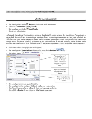 Salve em sua Pasta com o Nome de Exercício Complementar 05.


                                       Bordas e Sombreamento

   Dê um clique no Botão   Novo para abrir um novo documento;
   Altere o Tamanho da Fonte para 16;
   Dê um clique no Botão   Justificado;
   Digite o trecho abaixo:

A Segunda Geração de Computadores surgiu na década de 50 com o advento dos transistores. Aumentaram a
capacidade de memória e o aumento da memória. Esses pequenos componentes serviam para substituir as
válvulas, mas com muitas vantagens. Eram muito menores, consumiam menos corrente elétricas e duravam
muitos anos. Tornou-se possível a construção de computadores de menor tamanho, mais rápidos, mais
confiáveis e mais baratos. Já no final dos anos 50, todos os computadores eram construídos com transistores.

   Selecione todo o Parágrafo que você digitou;
   Dê um clique no Menu Início e clique sobre a opção de Bordas                ;
   Escolha a opção                                ;
                                                                 Nessa caixa você
                                                                escolhe o Estilo da
                                                                  Linha da Borda.
                                                                 Utilize a barra de
                                                                 rolagem e veja os
                                                                        tipos.

                                                                Aqui você poderá
                                                                escolher a cor da
                                                                     Borda

                                                                     Você pode alterar a
                                                                     largura da linha da
                                                                           borda
   Dê um clique dentro da opção Sombra;
   Dê um clique sobre qualquer Estilo de Linha que você queira;
   Você também pode alterar a Cor da linha e a Largura se desejar;
   Escolhida a Borda, de um clique na Aba Sombreamento;
 