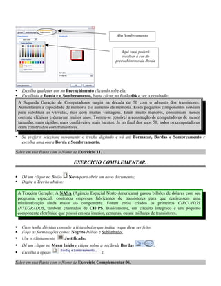 Aba Sombreamento



                                                               Aqui você poderá
                                                               escolher a cor do
                                                            preenchimento da Borda




     Escolha qualquer cor no Preenchimento clicando sobe ela;
     Escolhida a Borda e o Sombreamento, basta clicar no Botão Ok e ver o resultado:
    A Segunda Geração de Computadores surgiu na década de 50 com o advento dos transistores.
    Aumentaram a capacidade de memória e o aumento da memória. Esses pequenos componentes serviam
    para substituir as válvulas, mas com muitas vantagens. Eram muito menores, consumiam menos
    corrente elétricas e duravam muitos anos. Tornou-se possível a construção de computadores de menor
    tamanho, mais rápidos, mais confiáveis e mais baratos. Já no final dos anos 50, todos os computadores
    eram construídos com transistores.

     Se preferir selecione novamente o trecho digitado e vá até Formatar, Bordas e Sombreamento e
      escolha uma outra Borda e Sombreamento.

Salve em sua Pasta com o Nome de Exercício 11.

                                   EXERCÍCIO COMPLEMENTAR:

     Dê um clique no Botão      Novo para abrir um novo documento;
     Digite o Trecho abaixo:

    A Terceira Geração: A NASA (Agência Espacial Norte-Americana) gastou bilhões de dólares com seu
    programa espacial, contratou empresas fabricantes de transistores para que realizassem uma
    miniaturização ainda maior do componente. Foram então criados os primeiros CIRCUITOS
    INTEGRADOS, também chamados de CHIPS. Basicamente, um circuito integrado é um pequeno
    componente eletrônico que possui em seu interior, centenas, ou até milhares de transistores.


     Caso tenha dúvidas consulte a lista abaixo que indica o que deve ser feito:
     Faça as formatações como: Negrito Itálico e Sublinhado;
     Use o Alinhamento      Justificado;
     Dê um clique no Menu Início e clique sobre a opção de Bordas                  ;
     Escolha a opção                               ;

Salve em sua Pasta com o Nome de Exercício Complementar 06.
 