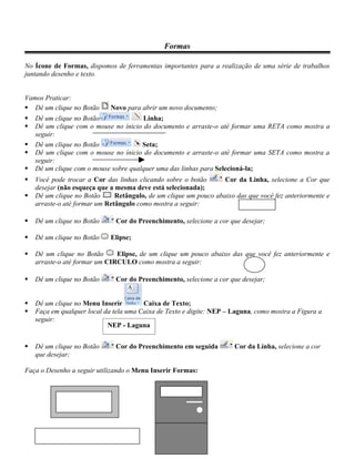 Formas

No Ícone de Formas, dispomos de ferramentas importantes para a realização de uma série de trabalhos
juntando desenho e texto.


Vamos Praticar:
 Dê um clique no Botão      Novo para abrir um novo documento;
   Dê um clique no Botão              Linha;
   Dê um clique com o mouse no ínicio do documento e arraste-o até formar uma RETA como mostra a
    seguir:
   Dê um clique no Botão              Seta;
   Dê um clique com o mouse no ínicio do documento e arraste-o até formar uma SETA como mostra a
    seguir:
   Dê um clique com o mouse sobre qualquer uma das linhas para Selecioná-la;
   Você pode trocar a Cor das linhas clicando sobre o botão       Cor da Linha, selecione a Cor que
    desejar (não esqueça que a mesma deve está selecionada);
   Dê um clique no Botão      Retângulo, de um clique um pouco abaixo das que você fez anteriormente e
    arraste-o até formar um Retângulo como mostra a seguir:

   Dê um clique no Botão      Cor do Preenchimento, selecione a cor que desejar;

   Dê um clique no Botão    Elipse;

   Dê um clique no Botão      Elipse, de um clique um pouco abaixo das que você fez anteriormente e
    arraste-o até formar um CIRCULO como mostra a seguir:

   Dê um clique no Botão      Cor do Preenchimento, selecione a cor que desejar;


   Dê um clique no Menu Inserir        Caixa de Texto;
   Faça em qualquer local da tela uma Caixa de Texto e digite: NEP – Laguna, como mostra a Figura a
    seguir:
                            NEP - Laguna


   Dê um clique no Botão      Cor do Preenchimento em seguida         Cor da Linha, selecione a cor
    que desejar;

Faça o Desenho a seguir utilizando o Menu Inserir Formas:
 