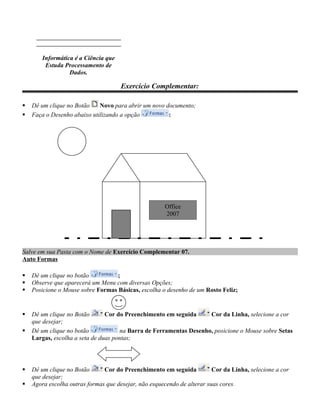 Word 2007

        Informática é a Ciência que
         Estuda Processamento de
                  Dados.

                                      Exercício Complementar:

   Dê um clique no Botão    Novo para abrir um novo documento;
   Faça o Desenho abaixo utilizando a opção          :




                                                      Office
                                                      2007




Salve em sua Pasta com o Nome de Exercício Complementar 07.
Auto Formas

   Dê um clique no botão          ;
   Observe que aparecerá um Menu com diversas Opções;
   Posicione o Mouse sobre Formas Básicas, escolha o desenho de um Rosto Feliz;


   Dê um clique no Botão       Cor do Preenchimento em seguida     Cor da Linha, selecione a cor
    que desejar;
   Dê um clique no botão            na Barra de Ferramentas Desenho, posicione o Mouse sobre Setas
    Largas, escolha a seta de duas pontas;




   Dê um clique no Botão      Cor do Preenchimento em seguida           Cor da Linha, selecione a cor
    que desejar;
   Agora escolha outras formas que desejar, não esquecendo de alterar suas cores.
 