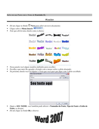 Salve em sua Pasta com o Nome de Exercício 12.

                                                WordArt

   Dê um clique no Botão    Novo para abrir um novo documento;
   Clique sobre o Menu Inserir             ;
   Note que abrirá uma Janela como à abaixo;




   Nessa janela você alguns modelos definidos para escolher;
   Escolha o que mais lhe agradar clicando com o mouse sobre o efeito desejado;
   Na próxima Janela você irá digitar o Texto que você quer que fique com o efeito escolhido:




   Digite o SEU NOME, você também pode alterar o Tamanho da Fonte, Tipo de Fonte e Estilo de
    Fonte, se desejar;
   Dê um clique no botão Ok e observe:
 