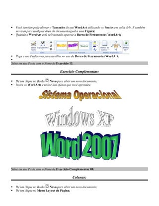    Você também pode alterar o Tamanho do seu WordArt utilizando os Pontos em volta dele. E também
    movê-lo para qualquer área do documentoigual a uma Figura;
   Quando o WordArt está selecionado aparece a Barra de Ferramentas WordArt;




 Peça a sua Professora para auxiliar no uso da Barra de Ferramentas WordArt.

Salve em sua Pasta com o Nome de Exercício 13.

                                    Exercício Complementar:

   Dê um clique no Botão     Novo para abrir um novo documento;
   Insira os WordArts e utilize dos efeitos que você aprendeu:




Salve em sua Pasta com o Nome de Exercício Complementar 08.

                                             Colunas:

   Dê um clique no Botão  Novo para abrir um novo documento;
   Dê um clique no Menu Layout da Página;
 