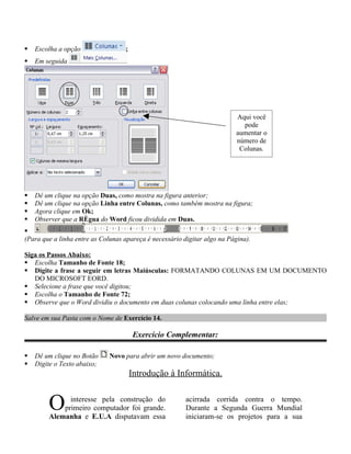    Escolha a opção                ;
   Em seguida




                                                                          Aqui você
                                                                            pode
                                                                          aumentar o
                                                                          número de
                                                                           Colunas.




   Dê um clique na opção Duas, como mostra na figura anterior;
   Dê um clique na opção Linha entre Colunas, como também mostra na figura;
   Agora clique em Ok;
   Observer que a Régua do Word ficou dividida em Duas.

(Para que a linha entre as Colunas apareça é necessário digitar algo na Página).

Siga os Passos Abaixo:
 Escolha Tamanho de Fonte 18;
 Digite a frase a seguir em letras Maiúsculas: FORMATANDO COLUNAS EM UM DOCUMENTO
   DO MICROSOFT EORD.
 Selecione a frase que você digitou;
 Escolha o Tamanho de Fonte 72;
 Observe que o Word dividiu o documento em duas colunas colocando uma linha entre elas;

Salve em sua Pasta com o Nome de Exercício 14.

                                       Exercício Complementar:

   Dê um clique no Botão     Novo para abrir um novo documento;
   Digite o Texto abaixo;
                                       Introdução à Informática.


        O     interesse pela construção do
            primeiro computador foi grande.
        Alemanha e E.U.A disputavam essa
                                                         acirrada corrida contra o tempo.
                                                         Durante a Segunda Guerra Mundial
                                                         iniciaram-se os projetos para a sua
 