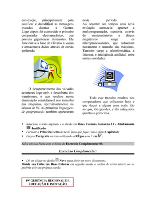 construção,    principalmente    para        neste              período.
codificar e decodificar as mensagens         Ao decorrer dos tempos uma nova
trocadas     durante     a    Guerra.        evolução acontecia: aparece a
Logo depois foi construído o primeiro        multiprogramação, memória através
computador     eletromecânico,    que        de     semicondutores        e      discos
possuía gigantescas dimensões. Ele           magnéticos            surge             os
funcionava a base de válvulas a vácuo        microprocessadores, que reduziram
e armazenava dados através de cartão         novamente o tamanho das máquinas.
perfurado.                                   Também surge a teleinformática, a
                                             Internet, a inteligência artificial, entre
                                             outras novidades.




      O desaparecimento das válvulas
aconteceu logo após a descoberta dos
transistores, o que resultou numa                 Todo esse trabalho resultou nos
diminuição considerável nos tamanho          computadores que utilizamos hoje e
das máquinas, aproximadamente na             que daqui a alguns anos serão tão
década de 50. As primeiras linguagens        antigos, tão grandes, e tão antiquados
de programação também apareceram             quanto os primeiros.


   Selecione o texto digitado e o divida em Duas Colunas, tamanho 13 e Alinhamento
        Justificado:
   Formate a Primeira Letra do texto para que fique com o efeito Capitular;
   Faça o Parágrafo no texto utilizando a Régua com 1 cm ;

Salve em sua Pasta com o Nome de Exercício Complementar 09.

                           Exercício Complementar:

 Dê um clique no Botão        Novo para abrir um novo documento;
Divida sua Folha em Duas Colunas em seguida monte o cartão de visita abaixo ou se
preferir crie seu próprio cartão.



    19a GERÊNCIA REGIONAL DE
      EDUCAÇÃO E INOVAÇÃO
 