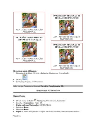 19a GERÊNCIA REGIONAL DE
                                                    EDUCAÇÃO E INOVAÇÃO




    NEP – NÚCLEO DE EDUCAÇÃO
           PROFISSIONAL.


    19a GERÊNCIA REGIONAL DE                      NEP – NÚCLEO DE EDUCAÇÃO
      EDUCAÇÃO E INOVAÇÃO                                PROFISSIONAL.


                                                  19a GERÊNCIA REGIONAL DE
                                                    EDUCAÇÃO E INOVAÇÃO




    NEP – NÚCLEO DE EDUCAÇÃO
           PROFISSIONAL.

                                                  NEP – NÚCLEO DE EDUCAÇÃO
                                                         PROFISSIONAL.
Recursos a serem Utilizados:
 Formatação de Fonte (Negrito e Itálico) e Alinhamento Centralizado;


   Inserir,     ;
   Formatar, Bordas e Sombreamento.

Salve em sua Pasta com o Nome de Exercício Complementar 10.

                            Marcadores e Numeração

Siga os Passos:

   Dê um clique no Botão    Novo para abrir um novo documento;
   Escolha o Tamanho de Fonte 18;
   Digite em letras Maiúsculas: SOFTWARES.
   Pressione Enter;
   Pressione Enter;
   Digite os nomes de Softwares a seguir um abaixo do outro como mostra no modelo:

Windows
 