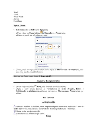 Word
Excel
Power Point
Access
Front Page

Siga os Passos:

   Selecione todos os Softwares digitados;
   Dê um clique no Menu Início,       Marcadores e Numeração
   Observe a janela que abrirá em seguida:




   Nessa janela você poderá escolher outros tipos de Marcadores e Numeração, para
    isso peça auxílio a sua Professora.

Salve em sua Pasta com o Nome de Exercício 15.

                             Exercício Complementar:

   Dê um clique no Botão  Novo para abrir um novo documento;
   Digite o texto abaixo fazendo as Formatações de Estilo (Negrito, Itálico e
    Sublinhado) e Alinhamento, deixando para por os Marcadores e Numerações por
    ultimo.

                                      Leis Curiosas

                                     Arábia Saudita

Meninas e meninos só estudam juntos no primeiro grau, até mais ou menos os 12 anos de
idade. Depois vão para escolas e universidades distintas para homens e mulheres.
É ilegal beijar um desconhecido.
As mulheres não podem dirigir carros.
                                           Suíça
 