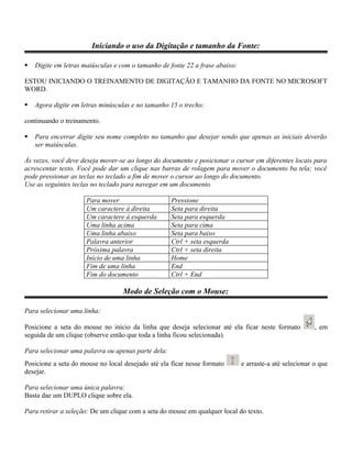 Iniciando o uso da Digitação e tamanho da Fonte:

   Digite em letras maiúsculas e com o tamanho de fonte 22 a frase abaixo:

ESTOU INICIANDO O TREINAMENTO DE DIGITAÇÃO E TAMANHO DA FONTE NO MICROSOFT
WORD.

   Agora digite em letras minúsculas e no tamanho 15 o trecho:

continuando o treinamento.

   Para encerrar digite seu nome completo no tamanho que desejar sendo que apenas as iniciais deverão
    ser maiúsculas.

Às vezes, você deve deseja mover-se ao longo do documento e posicionar o cursor em diferentes locais para
acrescentar texto. Você pode dar um clique nas barras de rolagem para mover o documento ba tela; você
pode pressionar as teclas no teclado a fim de mover o cursor ao longo do documento.
Use as seguintes teclas no teclado para navegar em um documento.

                      Para mover                    Pressione
                      Um caractere à direita        Seta para direita
                      Um caractere à esquerda       Seta para esquerda
                      Uma linha acima               Seta para cima
                      Uma linha abaixo              Seta para baixo
                      Palavra anterior              Ctrl + seta esquerda
                      Próxima palavra               Ctrl + seta direita
                      Início de uma linha           Home
                      Fim de uma linha              End
                      Fim do documento              Ctrl + End

                                   Modo de Seleção com o Mouse:

Para selecionar uma linha:

Posicione a seta do mouse no início da linha que deseja selecionar até ela ficar neste formato           , em
seguida de um clique (observe então que toda a linha ficou selecionada).

Para selecionar uma palavra ou apenas parte dela:
Posicione a seta do mouse no local desejado até ela ficar nesse formato       e arraste-a até selecionar o que
desejar.

Para selecionar uma única palavra:
Basta dae um DUPLO clique sobre ela.

Para retirar a seleção: De um clique com a seta do mouse em qualquer local do texto.
 