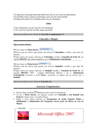 F.É ilegal dar a descarga da privada depois das 22h se você mora em apartamento.
G.É proibido cortar a grama aos domingos, pois isso faz muito barulho.
H.Roupas não podem ser estendidas para secar aos domingos.

                                           China

X.Para freqüentar a escola você deve ser inteligente.
XI.Se você tiver mais de um filho, paga uma multa.

Salve em sua Pasta com o Nome de Exercício Complementar 11.

                                 Cabeçalho e Rodapé

Siga os passos abaixo:

Dê um clique no Menu Inserir,                ;
Observe que foi aberto uma janela com diversos Cabeçalhos, escolha o que mais lhe
agradar;
Clique dentro do espaço referente ao Cabeçalho, escolha o Tamanho de Fonte 16, em
seguida DIGITE: Seu nome completo e use o Alinhamento Centralizado.

Dê um clique no Menu Inserir              ;
Observe que foi aberta uma janela com diversos Rodapés, escolha o que mais lhe
agradar;
Clique dentro do espaço referente ao Rodapé escolha o Tamanho de Fonte 16, em
seguida DIGITE: NEP – Laguna (Informática Básica) e use o Alinhamento
Centralizado, pressione a Tecla Enter e preencha os campos que já vieram com o
Rodapé.

Salve em sua Pasta com o Nome de Exercício 16.

                              Exercício Complementar:

   Dê um clique no Botão    Novo para abrir um novo documento;
   Vá até o Menu Inserir, em seguida escolha um Cabeçalho e um Rodapé (em
    branco) e monte como o exemplo abaixo;
   Digite o texto abaixo fazendo as Formatações de Estilo (Negrito, Itálico e
    Sublinhado) e Alinhamento (Os Parágrafos devem partir da Marca de 1cm da
    Régua).

     Cabeçalho


                               Microsoft Office 2007.
 