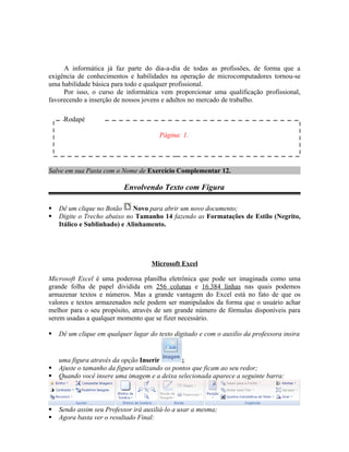 A informática já faz parte do dia-a-dia de todas as profissões, de forma que a
exigência de conhecimentos e habilidades na operação de microcomputadores tornou-se
uma habilidade básica para todo e qualquer profissional.
     Por isso, o curso de informática vem proporcionar uma qualificação profissional,
favorecendo a inserção de nossos jovens e adultos no mercado de trabalho.

     Rodapé

                                       Página: 1.




Salve em sua Pasta com o Nome de Exercício Complementar 12.

                           Envolvendo Texto com Figura

   Dê um clique no Botão     Novo para abrir um novo documento;
   Digite o Trecho abaixo no Tamanho 14 fazendo as Formatações de Estilo (Negrito,
    Itálico e Sublinhado) e Alinhamento.




                                    Microsoft Excel

Microsoft Excel é uma poderosa planilha eletrônica que pode ser imaginada como uma
grande folha de papel dividida em 256 colunas e 16.384 linhas nas quais podemos
armazenar textos e números. Mas a grande vantagem do Excel está no fato de que os
valores e textos armazenados nele podem ser manipulados da forma que o usuário achar
melhor para o seu propósito, através de um grande número de fórmulas disponíveis para
serem usadas a qualquer momento que se fizer necessário.

   Dê um clique em qualquer lugar do texto digitado e com o auxilio da professora insira


    uma figura através da opção Inserir         ;
   Ajuste o tamanho da figura utilizando os pontos que ficam ao seu redor;
   Quando você insere uma imagem e a deixa selecionada aparece a seguinte barra:



   Sendo assim seu Professor irá auxiliá-lo a usar a mesma;
   Agora basta ver o resultado Final:
 