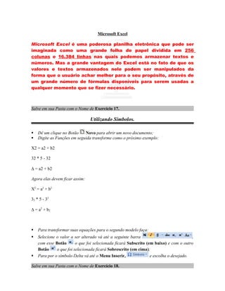 Microsoft Excel

Microsoft Excel é uma poderosa planilha eletrônica que pode ser
imaginada como uma grande folha de papel dividida em 256
colunas e 16.384 linhas nas quais podemos armazenar textos e
números. Mas a grande vantagem do Excel está no fato de que os
valores e textos armazenados nele podem ser manipulados da
forma que o usuário achar melhor para o seu propósito, através de
um grande número de fórmulas disponíveis para serem usadas a
qualquer momento que se fizer necessário.



Salve em sua Pasta com o Nome de Exercício 17.

                                Utilizando Símbolos.

   Dê um clique no Botão    Novo para abrir um novo documento;
   Digite as Funções em seguida transforme como o próximo exemplo:

X2 = a2 + b2

32 * 5 - 32

∆ = a2 + b2

Agora elas devem ficar assim:

X2 = a2 + b2

32 * 5 - 32

∆ = a2 + b2



   Para transformar suas equações para o segundo modelo faça:
   Selecione o valor a ser alterado vá até a seguinte barra                            ,
    com esse Botão       o que foi selecionada ficará Subscrito (em baixo) e com o outro
    Botão     o que foi selecionada ficará Sobrescrito (em cima);
   Para por o símbolo Delta vá até o Menu Inserir,               e escolha o desejado.

Salve em sua Pasta com o Nome de Exercício 18.
 