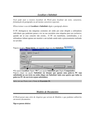 Localizar e Substituir

Você pode usar o recurso Localizar do Word para localizar um texto, caracteres,
formatação de parágrafos ou até mesmo caracteres especiais.

Para treinar o uso do Localizar e Substituir digite o parágrafo abaixo:

O PC distinguia-se das máquinas existentes até então por estar dirigido a utilizadores
individuais que poderiam passar a ter na sua secretária uma máquina para uso exclusivo,
quando até aí esse conceito não existia... O PC era mainframe, centralizados, e os
utilizadores tinham apenas um monitor e um teclado sendo todo o processamento realizado
no servidor.


Agora vá até o Menu Início, em seguida clique na aba Substituir            ;




Na opção Localizar Digite “PC”, na opção Substituir por Digite Computador;
Agora clique na opção Substituir (se desejar que apenas uma palavra PC seja
substituída no seu texto ou então clique em Substituir tudo caso queira que todas as
palavras PC do seu texto sejam substuídas).

Salve em sua Pasta com o Nome de Exercício 19.




                              Modelos de Documentos

O Word possui uma série de Arquivos que servem de Modelos e que podemos utilizá-los
em nossos documentos.

Siga os passos abaixo:
 