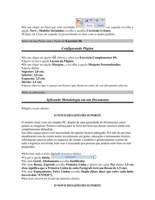 De um clique na Guia que está circulada                          em seguida escolha a
opção Novo , Modelos Instalados escolha o modelo Currículo Urbano.
Clique em Criar em seguida vá preenchendo os itens com os dados pedidos.

Salve em sua Pasta com o Nome de Exercício 20.

                                Configurando Página

De um clique na opção     (Abrir) e abra seu Exercício Complementar 09;
Agora vá até a opção Layout da Página;
De um clique na opção Margens , e escolha a opção Margens Personalizadas;
Agora defina:
Superior: 2,0 cm;
Inferior: 2,0 cm;
Esquerda: 2,5 cm;
Direita: 2,5 cm;
Agora observe que o espaço em branco que havia ao redor de seu documento alterou.

Salve as alterações.

                       Aplicando Metodologia em um Documento

Digite o texto abaixo:

                           O NOVO DESAFIO DO SUPORTE

O usuário atual, com um simples PC, dispõe de uma quantidade de ferramentas como
jamais se imaginou. Porém a cultura para se fazer um bom uso desses recursos ainda está
completamente difundida.
Isso abre espaço para a real necessidade de suporte técnico adequado. Por trás de um bom
atendimento tem de existir muito investimento em gente, educação e treinamento técnico,
informações precisa sobre os negócios do cliente e também o gerenciamento correto de
toda a logística envolvida, tudo isso é executado por pessoas que podem estar bem ou mal
preparadas.

Selecione todo o texto digitado (exceto o título);
Vá até a opção Início,                                ;
No item Geral, Alinhamento escolha Justificada;
No item Recuo, Especial escolha Primeira Linha e dentro da caixa Por defina 1,5 cm
(Isso significa que a Primeira Linha de cada Parágrafo terá um Recuo de 1,5 cm);
No item Espaçamento, Entre Linhas escolha Duplo (Quer dizer que entre cada linha
haverá dois “ENTER”);
Seu texto deverá ter ficado da maneira abaixo:

                           O NOVO DESAFIO DO SUPORTE
 