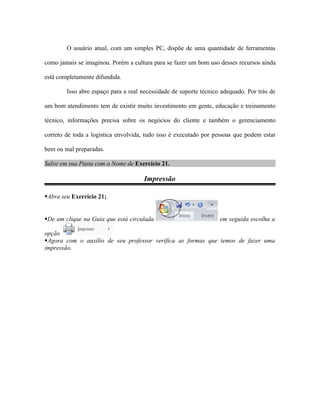 O usuário atual, com um simples PC, dispõe de uma quantidade de ferramentas

como jamais se imaginou. Porém a cultura para se fazer um bom uso desses recursos ainda

está completamente difundida.

        Isso abre espaço para a real necessidade de suporte técnico adequado. Por trás de

um bom atendimento tem de existir muito investimento em gente, educação e treinamento

técnico, informações precisa sobre os negócios do cliente e também o gerenciamento

correto de toda a logística envolvida, tudo isso é executado por pessoas que podem estar

bem ou mal preparadas.

Salve em sua Pasta com o Nome de Exercício 21.

                                      Impressão

Abra seu Exercício 21;


De um clique na Guia que está circulada                           em seguida escolha a

opção
Agora com o auxílio de seu professor verifica as formas que temos de fazer uma
impressão.
 