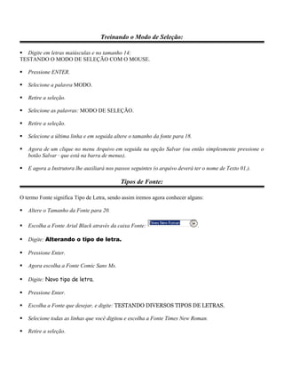 Treinando o Modo de Seleção:

 Digite em letras maiúsculas e no tamanho 14:
TESTANDO O MODO DE SELEÇÃO COM O MOUSE.

   Pressione ENTER.

   Selecione a palavra MODO.

   Retire a seleção.

   Selecione as palavras: MODO DE SELEÇÃO.

   Retire a seleção.

   Selecione a última linha e em seguida altere o tamanho da fonte para 18.

   Agora de um clique no menu Arquivo em seguida na opção Salvar (ou então simplesmente pressione o
    botão Salvar · que está na barra de menus).

   E agora a Instrutora lhe auxiliará nos passos seguintes (o arquivo deverá ter o nome de Texto 01.).

                                             Tipos de Fonte:

O termo Fonte significa Tipo de Letra, sendo assim iremos agora conhecer alguns:

   Altere o Tamanho da Fonte para 20.

   Escolha a Fonte Arial Black através da caixa Fonte:                        .

   Digite: Alterando o tipo de letra.

   Pressione Enter.

   Agora escolha a Fonte Comic Sans Ms.

   Digite: Novo tipo de letra.

   Pressione Enter.

   Escolha a Fonte que desejar, e digite: TESTANDO DIVERSOS TIPOS DE LETRAS.

   Selecione todas as linhas que você digitou e escolha a Fonte Times New Roman.

   Retire a seleção.
 