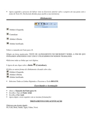    Agora seguindo o processo de Salvar visto no Exercício anterior salve o arquivo em sua pasta com o
    nome de Texto 02. (Se ficaram dúvidas peça auxílio a sua instrutora).

                                               Alinhamento:




    Alinhar à Esquerda.

    Centralizar

    Alinhar à Direita.

    Alinhar Justificado.


Altere o tamanho da Fonte para 18.

Digite em letras maiúsculas: TESTE DE ALINHAMENTO NO MICROSOFT WORD, A FIM DE QUE
POSSAMOS APRENDER O SEU USO E UTILIZARMOS EM NOSSOS TRABALHOS.

Selecione todas as linhas que você digitou;

 Agora de um clique sobre o Botão      (Centralizar);

Utilize as outras formas de Alinhamento clicando sobre elas:
    Alinhar à Esquerda.
    Alinhar à Direita.
    Alinhar Justificado.

   Selecione Todas as Linhas Digitadas e Pressione a Tecla DELETE.

                                      Exercitando a Acentuação

   Altere o Tamanho da Fonte para 14;
   Escolha o Tipo de Fonte Arial;
   Escolha a Cor Azul;
   Agora digite o texto seguinte com as mesmas formatações:

                                TREINAMENTO COM ACENTUAÇÃO

Palavras com Acento Agudo:
Pó, Café, Boné, Saúde, Água, Vídeo, Vovó.
 
