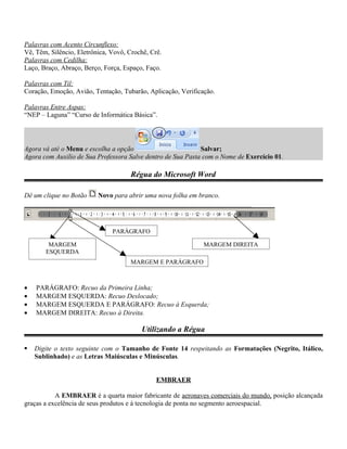 Palavras com Acento Circunflexo:
Vê, Têm, Silêncio, Eletrônica, Vovô, Crochê, Crê.
Palavras com Cedilha:
Laço, Braço, Abraço, Berço, Força, Espaço, Faço.

Palavras com Til:
Coração, Emoção, Avião, Tentação, Tubarão, Aplicação, Verificação.

Palavras Entre Aspas:
“NEP – Laguna” “Curso de Informática Básica”.




Agora vá até o Menu e escolha a opção                        Salvar;
Agora com Auxilio de Sua Professora Salve dentro de Sua Pasta com o Nome de Exercício 01.

                                      Régua do Microsoft Word

Dê um clique no Botão     Novo para abrir uma nova folha em branco.




                               PARÁGRAFO

        MARGEM                                                MARGEM DIREITA
       ESQUERDA
                                     MARGEM E PARÁGRAFO



•   PARÁGRAFO: Recuo da Primeira Linha;
•   MARGEM ESQUERDA: Recuo Deslocado;
•   MARGEM ESQUERDA E PARÁGRAFO: Recuo à Esquerda;
•   MARGEM DIREITA: Recuo à Direita.

                                         Utilizando a Régua

   Digite o texto seguinte com o Tamanho de Fonte 14 respeitando as Formatações (Negrito, Itálico,
    Sublinhado) e as Letras Maiúsculas e Minúsculas.


                                               EMBRAER

           A EMBRAER é a quarta maior fabricante de aeronaves comerciais do mundo, posição alcançada
graças a excelência de seus produtos e à tecnologia de ponta no segmento aeroespacial.
 