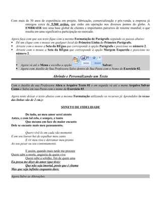 Com mais de 30 anos de experiência em projeto, fabricação, comercialização e pós-venda, a empresa já
         entregou cerca de 5.500 aviões, que estão em operação nos diversos pontos do globo. A
         EMBRAER tem uma base global de clientes e importantes parceiros de renome mundial, o que
         resulta em uma significativa participação no mercado.

Agora faça com que seu texto fique com a mesma Formatação de Parágrafo seguindo os passos abaixo:
 Dê um clique com o mouse em qualquer local da Primeira Linha do Primeiro Parágrafo.
 Arraste com o mouse a Seta da Régua que corresponde à opção Parágrafo e posicione no número 2.
 Arraste com o mouse a Seta da Régua que corresponde à opção Margem Esquerda e posicione no
   número 2.


      Agora vá até o Menu e escolha a opção                        Salvar;
      Agora com Auxilio de Sua Professora Salve dentro de Sua Pasta com o Nome de Exercício 02.

                               Abrindo e Personalizando um Texto

Com o Auxilio de sua Professora Abra o Arquivo Texto 01 e em seguida vá até o menu Arquivo Salvar
Como e Salve em sua Pasta com o nome de Exercício 03.

Agora tente deixar o texto abaixo com a mesma Formatação utilizando os recursos já Aprendidos (o recuo
das linhas são de 2 cm.):

                                     SONETO DE FIDELIDADE

           De tudo, ao meu amor serei atento
Antes, e com tal zelo, e sempre, e tanto
           Que mesmo em face do maior encanto
Dele se encante mais meu pensamento.

           Quero vivê-lo em cada vão momento
E em seu louvor hei de espalhar meu canto
           E rir meu riso e derramar meu pranto
Ao seu pesar ou seu contentamento.

          E assim, quando mais tarde me procure
Quem sabe a morte, angústia de quem vive
          Quem sabe a solidão, fim de quem ama
Eu possa me dizer do amor (que tive):
          Que não seja imortal, posto que é chama
Mas que seja infinito enquanto dure.

Agora Salve as Alterações.
 
