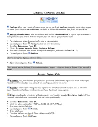 Desfazendo e Refazendo uma Ação




    Desfazer: Caso você cometa algum erro sem querer, ou deseje desfazer uma ação, para voltar ao que
era antes, basta clicar no botão desfazer, ele desfaz as últimas 99 ações que você fez no Microsof Word.

   Refazer: O botão refazer só é acionado se você utilizar o botão desfazer, o refazer refaz novamente a
ação que você desfez através do botão desfazer, seja um erro ou qualquer outra ação.

   Para treinarmos a função desses botões siga os passos abaixo:
   Dê um clique no Botão      Novo para abrir um novo documento;
   Escolha o Tamanho de Fonte 20;
   Digite: Treinando o uso dos Botões Desfazer e Refazer;
   Selecione a frase que você acabou de Digitar e em seguida pressione a tecla DELETE;
   Dê um clique no Botão      Desfazer.

Observe que a frase digitada retornou a tela.

   Agora dê um clique no Botão      Refazer.

Observer que a frase digitada foi apagada novamente, pois foi refeita sua última ação que foi ter apagado a
mesma.

                                       Recortar, Copiar e Colar

   Recortar: você pode recortar qualquer coisa que estiver selecionada e depois colá-la em outro lugar.
(Quando você recorta algo, você retira de um local e pode colocar em outro).

    Copiar: o botão copiar serve para você copiar o que estiver selecionado e depois colá-lo em outro
lugar. (Quando você utiliza a opção copiar, você está duplicando o que copiou).

    Colar: o botão colar só pode ser utilizado se antes você escolher a opção Recortar ou Copiar. (O item
recortado ou copiado será colado onde o cursor estiver posicionado).

   Escolha o Tamanho de Fonte 29;
   Digite em letras Maiúsculas: TREINAMENTE DE DUPLICAÇÃO
   Selecione o que você digitou;
   Dê um clique no Botão       Copiar;
   Retire a Seleção;
   Posicione o Cursor no final da Linha e Pressione ENTER;
   Dê um clique no Botão       Colar;
 