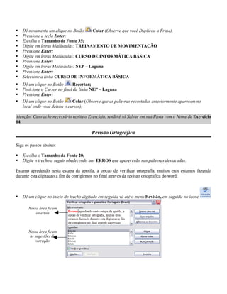    Dê novamente um clique no Botão     Colar (Observe que você Duplicou a Frase).
   Pressione a tecla Enter;
   Escolha o Tamanho de Fonte 35;
   Digite em letras Maiúsculas: TREINAMENTO DE MOVIMENTAÇÃO
   Pressione Enter;
   Digite em letras Maiúsculas: CURSO DE INFORMÁTICA BÁSICA
   Pressione Enter;
   Digite em letras Maiúsculas: NEP – Laguna
   Pressione Enter;
   Selecione a linha CURSO DE INFORMÁTICA BÁSICA
   Dê um clique no Botão      Recortar;
   Posicione o Cursor no final da linha NEP – Laguna
   Pressione Enter;
   Dê um clique no Botão      Colar (Observe que as palavras recortadas anteriormente aparecem no
    local onde você deixou o cursor);

Atenção: Caso ache necessário repita o Exercício, senão é só Salvar em sua Pasta com o Nome de Exercício
04.

                                         Revisão Ortográfica

Siga os passos abaixo:

   Escolha o Tamanho da Fonte 20;
   Digite o trecho a seguir obedecendo aos ERROS que aparecerão nas palavras destacadas.

Estamo apredendo nesta estapa da apotila, a opcao de verificar ortografia, muitos eros estamos fazendo
durante esta digitacao a fim de corrigirmos no final através da revisao ortográfica do word.



   Dê um clique no início do trecho digitado em seguida vá até o menu Revisão, em seguida no ícone

       Nessa área ficam
           os erros



       Nessa área ficam
        as sugestões de
           correção
 