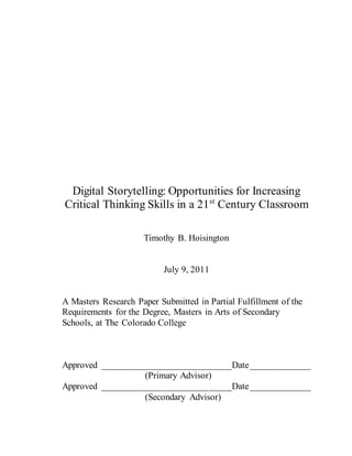 Digital Storytelling: Opportunities for Increasing
Critical Thinking Skills in a 21st
Century Classroom
Timothy B. Hoisington
July 9, 2011
A Masters Research Paper Submitted in Partial Fulfillment of the
Requirements for the Degree, Masters in Arts of Secondary
Schools, at The Colorado College
Approved ____________________________Date_____________
(Primary Advisor)
Approved ____________________________Date_____________
(Secondary Advisor)
 