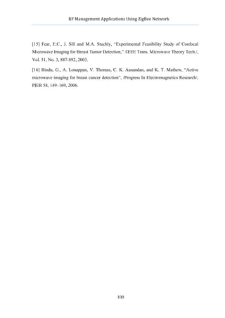            RF	
  Management	
  Applications	
  Using	
  ZigBee	
  Network	
  

                                                    	
  


[15] Fear, E.C., J. Sill and M.A. Stuchly, “Experimental Feasibility Study of Confocal
Microwave Imaging for Breast Tumor Detection,” /IEEE Trans. Microwave Theory Tech./,
Vol. 51, No. 3, 887-892, 2003.

[16] Bindu, G., A. Lonappan, V. Thomas, C. K. Aanandan, and K. T. Mathew, “Active
microwave imaging for breast cancer detection”, /Progress In Electromagnetics Research/,
PIER 58, 149–169, 2006.




                                                  100
 