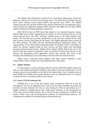            RF	
  Management	
  Applications	
  Using	
  ZigBee	
  Network	
  

                                                     	
  


      The ZigBee stack architecture is made up of a set of blocks called layers. Each layer
performs a specific set of services for the layer above. The IEEE 802.15.4 defines the two
lower layers, medium access control (MAC) and physical layer (PHY). The ZigBee
Alliance provides the Network (NWK) layer and the framework for the application layer,
which includes the Application Support (APS) sub-layer, the ZigBee device object (ZDO)
and the manufacturer-defined application objects [5].
       IEEE 802.25.4 has two PHY layers that operate in two separate frequency ranges:
868/915 MHz and 2.4 GHz, depending on the country we will be using the device we will
switch between them. The MAC sub-layer controls access to the radio channel using
frames. The network layer provides mechanisms to join and leave network at the same
time as allows security and routing for the frames. The ZigBee application layer consists of
the APS sub-layer, the ZDO, and the manufacturer-defined application objects. The
responsibilities of the APS include maintaining tables for binding, which is the ability to
match two devices together based on their services and their needs, and forwarding
messages between bound devices. ZigBee Device Object (ZDO) defines the role of the
device within the network (coordinator, router or end device), discovering devices on the
network and determining which application services they provide, also relies on the
initiating and establishing secure relationship connection between network devices.
      Zigbee stack is relatively small compared with other wireless standards; it only
requires about 32kb of memory for a full implementation of the stack.

4.3   ZigBee Modules
      For this project we will be operating with the Cirronet ZMN2405 ZigBee module but
there are other models and brands available in the market. In this part of the project we will
compare some kits and modules we can find in the market today. Lots of expensive kits of
about 2500$ are available on the market but those won’t be explained in here, we will just
compare the ones we consider similar to the Cirronet.

4.3.1 Jennic JN5148 Evaluation Kit
      Probably this is one of the best options when considering which kit to buy for
development, but for our application the Cirronet kit fits better. Probably the Jennic kit
provides too many functions for what we were looking for. This kit can include up to 7
ZigBee modules (5 standard power and 2 high power modules), it also incorporates an
LCD screen and all needed software, this is one of the most complete kit available in the
market. Nodes come with pre-programmed software for demonstrating purposes. AT
commands are available for communicating with the devices [6]




                                                    13
 