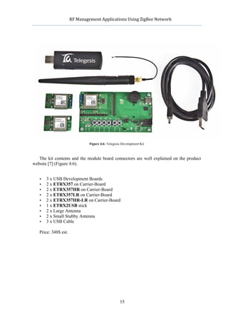               RF	
  Management	
  Applications	
  Using	
  ZigBee	
  Network	
  

                                                          	
  




                                    Figure 4.6: Telegesis Development Kit



   The kit contents and the module board connectors are well explained on the product
website [7] (Figure 4.6).


   •          3 x USB Development Boards
   •          2 x ETRX357 on Carrier-Board
   •          2 x ETRX357HR on Carrier-Board
   •          2 x ETRX357LR on Carrier-Board
   •          2 x ETRX357HR-LR on Carrier-Board
   •          1 x ETRX2USB stick
   •          2 x Large Antenna
   •          2 x Small Stubby Antenna
   •          3 x USB Cable

   Price: 348$ est.




                                                        15
 