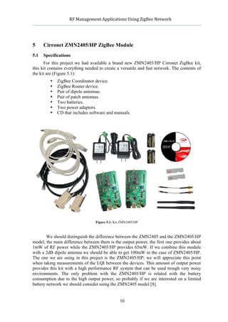               RF	
  Management	
  Applications	
  Using	
  ZigBee	
  Network	
  

                                                        	
  


5     Cirronet ZMN2405/HP ZigBee Module
5.1   Specifications
      For this project we had available a brand new ZMN2405/HP Cirronet ZigBee kit,
this kit contains everything needed to create a versatile and fast network. The contents of
the kit are (Figure 5.1):
             •   ZigBee Coordinator device.
             •   ZigBee Router device.
             •   Pair of dipole antennas.
             •   Pair of patch antennas.
             •   Two batteries.
             •   Two power adaptors.
             •   CD that includes software and manuals.




                                       Figure 5.1: Kit ZMN2405/HP



        We should distinguish the difference between the ZMN2405 and the ZMN2405/HP
model, the main difference between them is the output power, the first one provides about
1mW of RF power while the ZMN2405/HP provides 65mW. If we combine this module
with a 2dB dipole antenna we should be able to get 100mW in the case of ZMN2405/HP.
The one we are using in this project is the ZMN2405/HP; we will appreciate this point
when taking measurements of the LQI between the devices. This amount of output power
provides this kit with a high performance RF system that can be used trough very noisy
environments. The only problem with the ZMN2405/HP is related with the battery
consumption due to the high output power, so probably if we are interested on a limited
battery network we should consider using the ZMN2405 model [8].


                                                       16
 