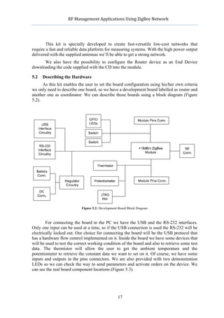            RF	
  Management	
  Applications	
  Using	
  ZigBee	
  Network	
  

                                                     	
  


       This kit is specially developed to create fast-versatile low-cost networks that
require a fast and reliable data platform for measuring systems. With the high power output
delivered with the supplied antennas we’ll be able to get a strong network.
      We also have the possibility to configure the Router device as an End Device
downloading the code supplied with the CD into the module.

5.2   Describing the Hardware
      As this kit enables the user to set the board configuration using his/her own criteria
we only need to describe one board, so we have a development board labelled as router and
another one as coordinator. We can describe those boards using a block diagram (Figure
5.2).




                            Figure 5.2: Development Board Block Diagram



        For connecting the board to the PC we have the USB and the RS-232 interfaces.
Only one input can be used at a time, so if the USB connection is used the RS-232 will be
electrically locked out. Our choice for connecting the board will be the USB protocol that
has a hardware flow control implemented on it. Inside the board we have some devices that
will be used to test the correct working condition of the board and also to retrieve some test
data. The thermistor will allow the user to get the ambient temperature and the
potentiometer to retrieve the constant data we want to set on it. Of course, we have some
inputs and outputs in the pins connectors. We are also provided with two demonstration
LEDs so we can check the way to send parameters and activate orders on the device. We
can see the real board component locations (Figure 5.3).




                                                    17
 