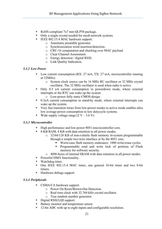               RF	
  Management	
  Applications	
  Using	
  ZigBee	
  Network	
  

                                                       	
  


            •   RoHS compliant 7x7 mm QLP58 package.
            •   Only a single crystal needed for mesh network systems.
            •   IEEE 802.15.4 MAC hardware support.
                   o Automatic preamble generator.
                   o Synchronization word insertion/detection.
                   o CRC-16 computation and checking over MAC payload.
                   o Clear Channel Assessment.
                   o Energy detection / digital RSSI.
                   o Link Quality Indication.

5.3.2 Low Power
            •   Low current consumption (RX: 27 mA, TX: 27 mA, microcontroller running
                at 32MHz).
                    o System clock source can be 16 MHz RC oscillator or 32 MHz crystal
                        oscillator. The 32 MHz oscillator is used when radio is active.
            •   Only 0.5 uA current consumption in powerdown mode, where external
                interrupts or the RTC can wake up the system.
                    o Low-power fully static CMOS design.
            •   0.3uA current consumption in stand-by mode, where external interrupts can
                wake up the system.
            •   Very fast transition times from low-power modes to active mode enables ultra
                low average power consumption in low dutycycle systems.
            •   Wide supply voltage range (2 V – 3.6 V)

5.3.3 Microcontroller
            •   High performance and low power 8051-microcontroller core.
            •   8 KB RAM, 4 KB with data retention in all power modes.
                   o 32/64/128 KB of non-volatile flash memory in-system programmable
                        through a simple two-wire interface or by the 8051 core.
                             Worst-case flash memory endurance: 1000 write/erase cycles.
                             Programmable read and write lock of portions of Flash
                               memory for software security.
                   o 4096 bytes of internal SRAM with data retention in all power modes.
            •   Powerful DMA functionality.
            •   Watchdog timer.
            •   One IEEE 802.15.4 MAC timer, one general 16-bit timer and two 8-bit
                timers.
            •   Hardware debugs support.

5.3.4 Peripherals
            •   CSMA/CA hardware support.
                   o Power On Reset/Brown-Out Detection.
                   o Real time clock with 32.768 kHz crystal oscillator.
                   o True random number generator.
            •   Digital RSSI/LQI support.
            •   Battery monitor and temperature sensor.
            •   12-bit ADC with up to eight inputs and configurable resolution.
                                                      21
 