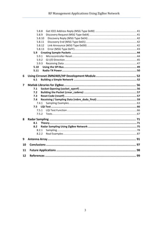                        RF	
  Management	
  Applications	
  Using	
  ZigBee	
  Network	
  

                                                                                  	
  


                   5.8.8	
   Get	
  IEEE	
  Address	
  Reply	
  (MSG	
  Type	
  0x90) ........................................................41	
  
                   5.8.9	
   Discovery	
  Request	
  (MSG	
  Type	
  0x64) ................................................................41	
  
                   5.8.10	
   Discovery	
  Reply	
  (MSG	
  Type	
  0xE4) ..................................................................42	
  
                   5.8.11	
   Discovery	
  End	
  (MSG	
  Type	
  0x65).....................................................................42	
  
                   5.8.12	
   Link	
  Announce	
  (MSG	
  Type	
  0xD0) ...................................................................42	
  
                   5.8.13	
   Error	
  (MSG	
  Type	
  0xFF)....................................................................................43	
  
                5.9	
   Creating	
  Sample	
  Packets ................................................................................... 44	
  
                   5.9.1	
   Microcontroller	
  Reset.......................................................................................44	
  
                   5.9.2	
   GI	
  I/O	
  Direction.................................................................................................45	
  
                   5.9.3	
   Receiving	
  Data ..................................................................................................47	
  
                5.10	
   Using	
  the	
  SPI	
  Bus............................................................................................. 49	
  
                5.11	
   Radio	
  TX	
  Power............................................................................................... 50	
  
6	
   Using	
  Cirronet	
  ZMN2405/HP	
  Development	
  Module............................................... 52	
  
          6.1	
   Building	
  a	
  Simple	
  Network ................................................................................ 52	
  
7	
   Matlab	
  Libraries	
  for	
  ZigBee.................................................................................... 56	
  
         7.1	
   Socket	
  Opening	
  (socket_openf) ......................................................................... 56	
  
         7.2	
   Building	
  the	
  Packet	
  (crear_cadena) ................................................................... 57	
  
         7.3	
   Reset	
  Code	
  (resetf) ............................................................................................ 57	
  
         7.4	
   Receiving	
  /	
  Sampling	
  Data	
  (rebre_dada_final) ................................................... 59	
  
            7.4.1	
   Sampling	
  Examples ...........................................................................................63	
  
         7.5	
   LQI	
  Test ............................................................................................................. 66	
  
            7.5.1	
   LQI	
  Test	
  Function ..............................................................................................66	
  
            7.5.2	
   Tests..................................................................................................................67	
  
8	
   Radar	
  Sampling ..................................................................................................... 71	
  
         8.1	
   Theory............................................................................................................... 71	
  
         8.2	
   Radar	
  Sampling	
  Using	
  ZigBee	
  Network .............................................................. 75	
  
               8.2.1	
   Sampling ...........................................................................................................78	
  
               8.2.2	
   Real	
  Examples...................................................................................................87	
  
9	
   Antenna	
  Array ....................................................................................................... 91	
  
10	
   Conclusions ......................................................................................................... 97	
  
11	
   Future	
  Applications ............................................................................................. 98	
  
12	
   References .......................................................................................................... 99	
  




                                                                                 3
 